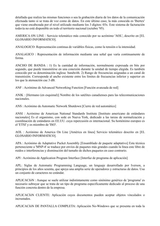 detallada que realiza las mismas funciones o sea la grabación diaria de los datos de la comunicación 
efectuada tanto si se trata de voz como de datos. En este último caso, la más conocida es 'Ibertex' 
que viene encabezada por el nivel utilizado mediante los 3 dígitos: 03x. Este sistema de facturación 
todavía no está disponible en todo el territorio nacional (octubre '95). 
AMERICA ON LINE : Servicio telemático más conocido por su acrónimo 'AOL', descrito en [EL 
GLOSARIO INFORMATICO]. 
ANALOGICO: Representación continua de variábles físicas, como la tensión o la intensidad. 
ANALóGICO : Representación de información mediante una señal que varía continuamente de 
forma. 
ANCHO DE BANDA : 1) Es la cantidad de información, normalmente expresada en bits por 
segundo, que puede transmitirse en una conexión durante la unidad de tiempo elegida. Es también 
conocido por su denominación inglesa: bandwith. 2) Rango de frecuencias asignadas a un canal de 
transmisión. Corresponde al ancho existente entre los límites de frecuencias inferior y superior en 
los que la atenuación cae 3 dB. 
ANF : Acrónimo de Advanced Networking Function [Función avanzada de red] 
ANIK : [Hermano (en esquimal)] Nombre de los satélites canadienses para las telecomunicaciones 
nacionales. 
ANS : Acrónimo de Automatic Network Shutdown [Cierre de red automático] 
ANSI : Acrónimo de American National Standards Institute [Instituto americano de estándares 
nacionales] Es el organismo, con sede en Nueva York, dedicado a las tareas de normalización y 
coordinación de estándares en EE.UU. cuya repercusión es internacional. Su homónimo europeo es 
el 'ETSI' y es miembro de 'ISO'. 
AOL : Acrónimo de America On Line [América en línea] Servicio telemático descrito en [EL 
GLOSARIO INFORMATICO]. 
APA : Acrónimo de Adaptative Packet Assembly [Ensamblado de paquete adaptativo] Esta técnica 
perteneciente a 'MNP-4' se traduce por envíos de paquetes más grandes cuando la línea este libre de 
ruidos e interferencias y disminución del tamaño de dichos paquetes en caso contrario. 
API : Acrónimo de Application Program Interface [Interfaz de programa de aplicación] 
APL: Siglas de Automatic Programming Language, un lenguaje desarrollado por Iverson, a 
principios de los años sesenta, que apoya una amplia serie de operadores y estructuras de datos. Usa 
un conjunto de caracteres no estándar. 
APLICACIóN : Aunque se suele utilizar indistintamente como sinónimo genérico de 'programa' es 
necesario subrayar que se trata de un tipo de programa específicamente dedicado al proceso de una 
función concreta dentro de la empresa. 
APLICACIóN CLIENTE: Aplicación cuyos documentos pueden aceptar objetos vinculados o 
incrustados. 
APLICACIóN DE PANTALLA COMPLETA: Aplicación No-Windows que se presenta en toda la 
 