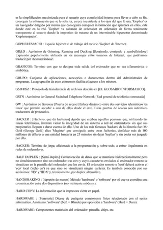es la simplificación maximizada para el usuario cuya complejidad interna para llevar a cabo su fin, 
conseguir la información que se le solicita, parece inexistente a los ojos del que lo usa. 'Gopher' es 
un navegador dirigido por menús que conseguirá cualquier información que aparezca en ellos, esté 
donde esté en la red. 'Gopher' va saltando de ordenador en ordenador de forma totalmente 
transparente al usuario dando la impresión de tratarse de un interminable hipertexto denominado 
'Gopherespacio'. 
GOPHERESPACIO : Espacio hipertexto de trabajo del recurso 'Gopher' de 'Internet'. 
GR&D : Acrónimo de Grinning, Running and Ducking [Sonriendo, corriendo y zambulléndose] 
Expresión popularmente utilizada en los mensajes entre usuarios de Internet, que podríamos 
traducir por 'desmadrándose'. 
GRAFICOS: Término con que se designa toda salida del ordenador que no sea alfanumérica o 
simbólica. 
GRUPO: Conjunto de aplicaciones, accesorios o documentos dentro del Administrador de 
programas. La agrupación de estos elementos facilita el acceso a los mismos. 
GSD/DSZ : Protocolo de transferencia de archivos descrito en [EL GLOSARIO INFORMATICO]. 
GSTN : Acrónimo de General Switched Telephone Network [Red general de telefonía conmutada] 
GW : Acrónimo de Gateway [Puerta de acceso] Enlace dinámico entre dos servicios telemáticos 'en 
línea' que permite acceder a uno de ellos desde el otro. Estas puertas de acceso son auténticos 
traductores de protocolos. 
HACKER : [Hachero; que da hachazos] Apodo que reciben aquellas personas que, utilizando las 
líneas telefónicas, intentan violar la integridad de un sistema o red de ordenadores sin que sus 
propietarios lleguen a darse cuenta de ello. Uno de los más famosos 'hackers' de la historia fue: Mr 
Gold (George Gold) alias 'Magister' que consiguió, entre otras fechorías, desfalcar más de 100 
millones de dólares a una entidad bancaria en 25 minutos sin dejar 'huellas' y sin poder ser juzgado 
por ello. 
HACKER: Término de jerga; aficionado a la programación y, sobre todo, a entrar ílegalmente en 
redes de ordenadores. 
HALF DUPLEX : [Semi duplex] Comunicación de datos que se mantiene bidireccionalmente pero 
no simultáneamente sino un ordenador tras otro y cuyos caracteres enviados al ordenador remoto se 
visualizan en la pantalla del ordenador que los envía. El ordenador remoto u 'host' deberá activar el 
'eco' local ('echo on') ya que sino no visualizará ningún carácter. Es también conocido por sus 
acrónimos: 'HX' y 'HDX' y, técnicamente, por duplex alternativo. 
HANDSHAKING : [Apretón de manos] Método 'hardware' o 'software' por el que se coordina una 
comunicación entre dos dispositivos (normalmente módems). 
HARD COPY: La información que la impresora vierte en papel. 
HARDWARE : [Ferretería] Dícese de cualquier componente físico relacionado con el sector 
informático. Antónimo: 'software' (Soft = Blando) por oposición a 'hardware' (Hard = Duro). 
HARDWARE: Componentes materiales del ordenador: pantalla, chips, etc. 
 