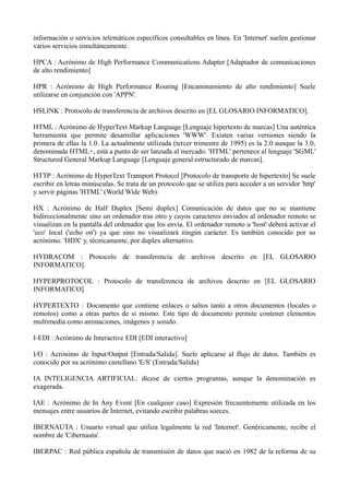 información o servicios telemáticos específicos consultables en línea. En 'Internet' suelen gestionar 
varios servicios simultáneamente. 
HPCA : Acrónimo de High Performance Communications Adapter [Adaptador de comunicaciones 
de alto rendimiento] 
HPR : Acrónimo de High Performance Routing [Encaminamiento de alto rendimiento] Suele 
utilizarse en conjunción con 'APPN'. 
HSLINK : Protocolo de transferencia de archivos descrito en [EL GLOSARIO INFORMATICO]. 
HTML : Acrónimo de HyperText Markup Language [Lenguaje hipertexto de marcas] Una auténtica 
herramienta que permite desarrollar aplicaciones 'WWW'. Existen varias versiones siendo la 
primera de ellas la 1.0. La actualmente utilizada (tercer trimestre de 1995) es la 2.0 aunque la 3.0, 
denominada HTML+, está a punto de ser lanzada al mercado. 'HTML' pertenece al lenguaje 'SGML' 
Structured General Markup Language [Lenguaje general estructurado de marcas]. 
HTTP : Acrónimo de HyperText Transport Protocol [Protocolo de transporte de hipertexto] Se suele 
escribir en letras minúsculas. Se trata de un protocolo que se utiliza para acceder a un servidor 'http' 
y servir páginas 'HTML' (World Wide Web). 
HX : Acrónimo de Half Duplex [Semi duplex] Comunicación de datos que no se mantiene 
bidireccionalmente sino un ordenador tras otro y cuyos caracteres enviados al ordenador remoto se 
visualizan en la pantalla del ordenador que los envía. El ordenador remoto u 'host' deberá activar el 
'eco' local ('echo on') ya que sino no visualizará ningún carácter. Es también conocido por su 
acrónimo: 'HDX' y, técnicamente, por duplex alternativo. 
HYDRACOM : Protocolo de transferencia de archivos descrito en [EL GLOSARIO 
INFORMATICO]. 
HYPERPROTOCOL : Protocolo de transferencia de archivos descrito en [EL GLOSARIO 
INFORMATICO]. 
HYPERTEXTO : Documento que contiene enlaces o saltos tanto a otros documentos (locales o 
remotos) como a otras partes de si mismo. Este tipo de documento permite contener elementos 
multimedia como animaciones, imágenes y sonido. 
I-EDI : Acrónimo de Interactive EDI [EDI interactivo] 
I/O : Acrónimo de Input/Output [Entrada/Salida]. Suele aplicarse al flujo de datos. También es 
conocido por su acrónimo castellano 'E/S' (Entrada/Salida) 
IA INTELIGENCIA ARTIFICIAL: dícese de ciertos programas, aunque la denominación es 
exagerada. 
IAE : Acrónimo de In Any Event [En cualquier caso] Expresión frecuentemente utilizada en los 
mensajes entre usuarios de Internet, evitando escribir palabras soeces. 
IBERNAUTA : Usuario virtual que utiliza legalmente la red 'Internet'. Genéricamente, recibe el 
nombre de 'Cibernauta'. 
IBERPAC : Red pública española de transmisión de datos que nació en 1982 de la reforma de su 
 