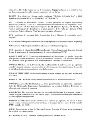 antecesora la 'RETD'. Se trata de una red de conmutación de paquetes basada en la normativa X.25 
que da soporte, entre otros, a los servicios bancarios y a la red Ibertex. 
IBERTEX : Red pública de videotex español creada por "Telefónica de España, S.A." en 1980. 
Servicio telemático descrito en [EL GLOSARIO INFORMATICO]. 
IBM : Acrónimo de International Business Machine [Máquina de negocio internacional] 
(Pronúnciese: ai-bi-em) Se trata de la empresa norteamericana de hardware más importante a escala 
mundial; creadora del 'PC' (Personal Computer), del PS (Personal System), del AS/400, etc. 
También realiza desarrollos de software y sistemas operativos de los cuales cabe destacar el OS/2 
en su versión 3 , conocido como 'Warp' que incorpora acceso a 'Internet'. 
IBTS : Acrónimo de Integrated Bulk Transmission System [Sistema de transmisión masiva 
integrada] 
ICA : Acrónimo de Integrated Communications Adapter [Adaptador de comunicaciones integradas] 
ICB : Acrónimo de Interrupt Control Block [Bloque de control de interrupción] 
ICMP : Acrónimo de Internet Control Message Protocol [Protocolo de mensaje de control Internet] 
Se trata de un protocolo de mensajes de error y de control utilizado por TCP/IP. 
ICONO DE APLICACIóN: Icono que representa una aplicación que se está ejecutando. Este gráfico 
sólo aparecerá cuando se minimiza una aplicación después de iniciarla. Los iconos de aplicación 
son los únicos iconos que aparecen en el escritorio fuera de los bordes de las ventanas. 
ICONO DE ARCHIVO DE DOCUMENTO: En el Administrador de archivos, icono que representa 
un archivo que está asociado a una aplicación. Al seleccionarse un icono de archivo de documento, 
se inicia la aplicación correspondiente y carga dicho archivo. 
ICONO DE DIRECTORIO: En el Administrador de archivos, un icono que representa un directorio 
en el disco. 
ICONO DE DOCUMENTO: Icono que representa una ventana de documento minimizada. 
ICONO DE ELEMENTO DE PROGRAMA: Icono que representa una aplicación o documento 
dentro del Administrador de programas. Se puede iniciar una aplicación 0 abrir un documento con 
sólo seleccionar su icono de programa. 
ICONO DE GRUPO: Icono que representa un grupo del Administrador de programas, cuando la 
ventana de grupo está minimizada. Para abrir un grupo y examinar su contenido, debe seleccionarse 
el icono de grupo correspondiente. 
ICONO DE UNIDAD: Icono en el Administrador de archivos que representa una unidad de disco. 
Existen iconos distintos para representar unidades de disquetes, de disco duro, de red, unidades 
RAM y unidades CD-ROM. 
ICONO: Representación gráfica de diversos elementos dentro de Windows, como unidades de 
disco, aplicaciones y documentos. 
ICP : Acrónimo de Initial Connection Protocol [Protocolo de conexión inicial] 
 