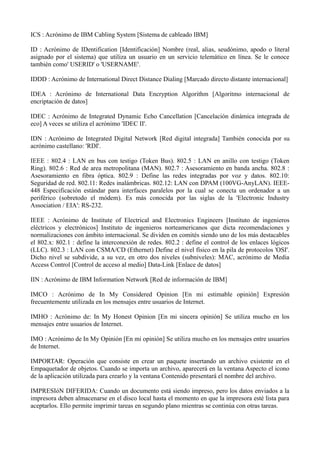 ICS : Acrónimo de IBM Cabling System [Sistema de cableado IBM] 
ID : Acrónimo de IDentification [Identificación] Nombre (real, alias, seudónimo, apodo o literal 
asignado por el sistema) que utiliza un usuario en un servicio telemático en línea. Se le conoce 
también como' USERID' o 'USERNAME'. 
IDDD : Acrónimo de International Direct Distance Dialing [Marcado directo distante internacional] 
IDEA : Acrónimo de International Data Encryption Algorithm [Algoritmo internacional de 
encriptación de datos] 
IDEC : Acrónimo de Integrated Dynamic Echo Cancellation [Cancelación dinámica integrada de 
eco] A veces se utiliza el acrónimo 'IDEC II'. 
IDN : Acrónimo de Integrated Digital Network [Red digital integrada] También conocida por su 
acrónimo castellano: 'RDI'. 
IEEE : 802.4 : LAN en bus con testigo (Token Bus). 802.5 : LAN en anillo con testigo (Token 
Ring). 802.6 : Red de area metropolitana (MAN). 802.7 : Asesoramiento en banda ancha. 802.8 : 
Asesoramiento en fibra óptica. 802.9 : Define las redes integradas por voz y datos. 802.10: 
Seguridad de red. 802.11: Redes inalámbricas. 802.12: LAN con DPAM (100VG-AnyLAN). IEEE- 
448 Especificación estándar para interfaces paralelos por la cual se conecta un ordenador a un 
periférico (sobretodo el módem). Es más conocida por las siglas de la 'Electronic Industry 
Association / EIA': RS-232. 
IEEE : Acrónimo de Institute of Electrical and Electronics Engineers [Instituto de ingenieros 
eléctricos y electrónicos] Instituto de ingenieros norteamericanos que dicta recomendaciones y 
normalizaciones con ámbito internacional. Se dividen en comités siendo uno de los más destacables 
el 802.x: 802.1 : define la interconexión de redes. 802.2 : define el control de los enlaces lógicos 
(LLC). 802.3 : LAN con CSMA/CD (Ethernet) Define el nivel físico en la pila de protocolos 'OSI'. 
Dicho nivel se subdivide, a su vez, en otro dos niveles (subniveles): MAC, acrónimo de Media 
Access Control [Control de acceso al medio] Data-Link [Enlace de datos] 
IIN : Acrónimo de IBM Information Network [Red de información de IBM] 
IMCO : Acrónimo de In My Considered Opinion [En mi estimable opinión] Expresión 
frecuentemente utilizada en los mensajes entre usuarios de Internet. 
IMHO : Acrónimo de: In My Honest Opinion [En mi sincera opinión] Se utiliza mucho en los 
mensajes entre usuarios de Internet. 
IMO : Acrónimo de In My Opinión [En mi opinión] Se utiliza mucho en los mensajes entre usuarios 
de Internet. 
IMPORTAR: Operación que consiste en crear un paquete insertando un archivo existente en el 
Empaquetador de objetos. Cuando se importa un archivo, aparecerá en la ventana Aspecto el icono 
de la aplicación utilizada para crearlo y la ventana Contenido presentará el nombre del archivo. 
IMPRESIóN DIFERIDA: Cuando un documento está siendo impreso, pero los datos enviados a la 
impresora deben almacenarse en el disco local hasta el momento en que la impresora esté lista para 
aceptarlos. Ello permite imprimir tareas en segundo plano mientras se continúa con otras tareas. 
 