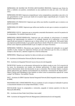 IMPRESORA DE MATRIZ DE PUNTOS (DOT-MATRIX PRINTER): Impresora que forma las 
letras y símbolos con puntitos, normalmente en una cuadrícula de ocho por ocho o de siete por 
cinco. 
IMPRESORA DE RED: Impresora compartida por varias computadoras conectadas a una red y a la 
que generalmente se tiene acceso por medio de un puerto lógico especificado por el usuario. Vea 
también Impresora local. 
IMPRESORA EN PARALELO: Impresora que utiliza una interfaz en paralelo que se conecta a un 
puerto en paralelo. 
IMPRESORA EN SERIE: Impresora que utiliza una interfaz en serie que se conecta a un puerto en 
serie. 
IMPRESORA LOCAL: impresora que se encuentra conectada directamente a uno de los puertos de 
la computadora. Vea también Impresora de red. 
IMPRESORA PREDETERMINADA: Impresora que será utilizada al seleccionarse el comando 
Imprimir del Administrador de archivos o el comando Imprimir de la aplicación, si no se ha 
especificado previamente la impresora que se desea utilizar con esa aplicación. Sólo puede haber 
una impresora predeterminada, la que puede especificarse desde el Panel de control. Es conveniente 
utilizar como impresora predeterminada la que se emplee con mayor frecuencia. 
IMPRESORA TERMICA: Mecanismo que imprime la salida (Output) del ordenador en un papel 
sensible al calor. Aunque los impresores térmicos son más silenciosos que los otros, su salida no 
siempre es fácil de leer y además el papel no es fácil de almacenar. 
IMPRESORA: Máquina que imprime los datos enviados por un ordenador. 
IN : Acrónimo de Information Network [Red de información] 
INA : Acrónimo de Integrated Network Access [Acceso de red integrada] 
INCRUSTAR: Insertar en un documento información (un objeto) creada en otro. En la mayoría de 
los casos, los documentos son creados con distintas aplicaciones. El objeto incrustado puede 
editarse directamente dentro de] documento en que se encuentra. Para incrustar objetos es preciso 
utilizar aplicaciones que admitan el procedimiento de vinculación e incrustación de objetos (OLE - 
Object Linking and Embedding) al que también se refiere como la característica especial de "cortar 
y pegar" de Windows. Vea también Vínculo. 
INET : Acrónimo de IBM Corporate Internal Integrated Network [Red integrada interna corporativa 
de IBM] 
INGENIERIA DEL CONOCIMIENTO: Proceso mediante el cual se traspasa al ordenador la pericia 
o conocimiento humano en un campo determinado, o varios. 
INICIALIZAR: Iniciar la computadora o reiniciarla, cargando el sistema operativo de disco de 
Microsoft (MS-DOS). 
INL : Acrónimo de Inter-Node Link [Enlace inter-nodal] 
INM : Acrónimo de Integrated Network Management [Administración de red integrada] 
 