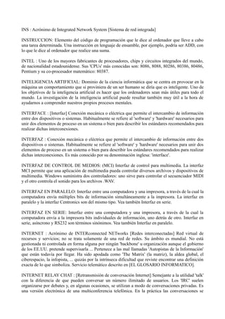 INS : Acrónimo de Integrated Network System [Sistema de red integrada] 
INSTRUCCION: Elemento del código de programación que le dice al ordenador que lleve a cabo 
una tarea determinada. Una instrucción en lenguaje de ensamble, por ejemplo, podría ser ADD, con 
lo que le dice al ordenador que realice una suma. 
INTEL : Uno de los mayores fabricantes de procesadores, chips y circuitos integrados del mundo, 
de nacionalidad estadounidense. Sus 'CPUs' más conocidas son: 8086, 8088, 80286, 80386, 80486, 
Pentium y su co-procesador matemático: 80387. 
INTELIGENCIA ARTIFICIAL: Dominio de la ciencia informática que se centra en provocar en la 
máquina un comportamiento que si proviniera de un ser humano se diría que es inteligente. Uno de 
los objetivos de la inteligencia artificial es hacer que los ordenadores sean más útiles para todo el 
mundo. La investigación de la inteligencia artificial puede resultar también muy útil a la hora de 
ayudarnos a comprender nuestros propios procesos mentales. 
INTERFACE : [Interfaz] Conexión mecánica o eléctrica que permite el intercambio de información 
entre dos dispositivos o sistemas. Habitualmente se refiere al 'software' y 'hardware' necesarios para 
unir dos elementos de proceso en un sistema o bien para describir los estándares recomendados para 
realizar dichas interconexiones. 
INTERFAZ : Conexión mecánica o eléctrica que permite el intercambio de información entre dos 
dispositivos o sistemas. Habitualmente se refiere al 'software' y 'hardware' necesarios para unir dos 
elementos de proceso en un sistema o bien para describir los estándares recomendados para realizar 
dichas interconexiones. Es más conocido por su denominación inglesa: 'interface'. 
INTERFAZ DE CONTROL DE MEDIOS: (MCI) Interfaz de control para multimedia. La interfaz 
MCI permite que una aplicación de multimedia pueda controlar diversos archivos y dispositivos de 
multimedia. Windows suministra dos controladores: uno sirve para controlar el secuenciador MIDI 
y el otro controla el sonido para los archivos .WAV. 
INTERFAZ EN PARALELO: Interfaz entre una computadora y una impresora, a través de la cual la 
computadora envía múltiples bits de información simultáneamente a la impresora. La interfaz en 
paralelo y la interfaz Centronics son del mismo tipo. Vea también Interfaz en serie. 
INTERFAZ EN SERIE: Interfaz entre una computadora y una impresora, a través de la cual la 
computadora envía a la impresora bits individuales de información, uno detrás de otro. Interfaz en 
serie, asíncrono y RS232 son términos sinónimos. Vea también Interfaz en paralelo. 
INTERNET : Acrónimo de INTERconnected NETworks [Redes interconectadas] Red virtual de 
recursos y servicios; no se trata solamente de una red de redes. Su ámbito es mundial. No está 
gestionada ni controlada en forma alguna por ningún 'backbone' u organización aunque el gobierno 
de los EE.UU. pretende supervisarla ... Pertenece a las mal llamadas 'Autopistas de la Información' 
que están todavía por llegar. Ha sido apodada como 'The Matrix' (la matriz), la aldea global, el 
ciberespacio, la infopista, ... quizás por la intrínseca dificultad que reviste encontrar una definición 
exacta de lo que simboliza. Servicio telemático descrito en [EL GLOSARIO INFORMATICO]. 
INTERNET RELAY CHAT : [Retransmisión de conversación Internet] Semejante a la utilidad 'talk' 
con la diferencia de que pueden conversar un número ilimitado de usuarios. Los 'IRC' suelen 
organizarse por debates y, en algunas ocasiones, se utilizan a modo de conversaciones privadas. Es 
una versión electrónica de una multiconferencia telefónica. En la práctica las conversaciones se 
 