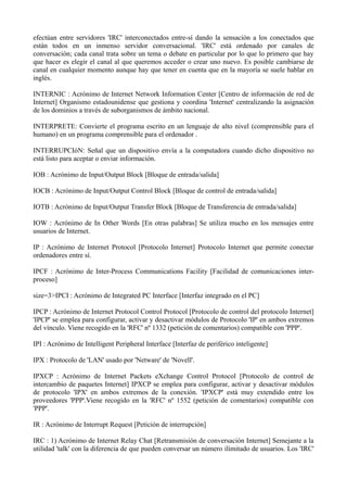 efectúan entre servidores 'IRC' interconectados entre-sí dando la sensación a los conectados que 
están todos en un inmenso servidor conversacional. 'IRC' está ordenado por canales de 
conversación; cada canal trata sobre un tema o debate en particular por lo que lo primero que hay 
que hacer es elegir el canal al que queremos acceder o crear uno nuevo. Es posible cambiarse de 
canal en cualquier momento aunque hay que tener en cuenta que en la mayoría se suele hablar en 
inglés. 
INTERNIC : Acrónimo de Internet Network Information Center [Centro de información de red de 
Internet] Organismo estadounidense que gestiona y coordina 'Internet' centralizando la asignación 
de los dominios a través de suborganismos de ámbito nacional. 
INTERPRETE: Convierte el programa escrito en un lenguaje de alto nivel (comprensible para el 
humano) en un programa comprensible para el ordenador . 
INTERRUPCIóN: Señal que un dispositivo envía a la computadora cuando dicho dispositivo no 
está listo para aceptar o enviar información. 
IOB : Acrónimo de Input/Output Block [Bloque de entrada/salida] 
IOCB : Acrónimo de Input/Output Control Block [Bloque de control de entrada/salida] 
IOTB : Acrónimo de Input/Output Transfer Block [Bloque de Transferencia de entrada/salida] 
IOW : Acrónimo de In Other Words [En otras palabras] Se utiliza mucho en los mensajes entre 
usuarios de Internet. 
IP : Acrónimo de Internet Protocol [Protocolo Internet] Protocolo Internet que permite conectar 
ordenadores entre sí. 
IPCF : Acrónimo de Inter-Process Communications Facility [Facilidad de comunicaciones inter-proceso] 
size=3>IPCI : Acrónimo de Integrated PC Interface [Interfaz integrado en el PC] 
IPCP : Acrónimo de Internet Protocol Control Protocol [Protocolo de control del protocolo Internet] 
'IPCP' se emplea para configurar, activar y desactivar módulos de Protocolo 'IP' en ambos extremos 
del vínculo. Viene recogido en la 'RFC' nº 1332 (petición de comentarios) compatible con 'PPP'. 
IPI : Acrónimo de Intelligent Peripheral Interface [Interfaz de periférico inteligente] 
IPX : Protocolo de 'LAN' usado por 'Netware' de 'Novell'. 
IPXCP : Acrónimo de Internet Packets eXchange Control Protocol [Protocolo de control de 
intercambio de paquetes Internet] IPXCP se emplea para configurar, activar y desactivar módulos 
de protocolo 'IPX' en ambos extremos de la conexión. 'IPXCP' está muy extendido entre los 
proveedores 'PPP'.Viene recogido en la 'RFC' nº 1552 (petición de comentarios) compatible con 
'PPP'. 
IR : Acrónimo de Interrupt Request [Petición de interrupción] 
IRC : 1) Acrónimo de Internet Relay Chat [Retransmisión de conversación Internet] Semejante a la 
utilidad 'talk' con la diferencia de que pueden conversar un número ilimitado de usuarios. Los 'IRC' 
 