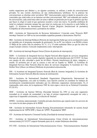 suelen organizarse por debates y, en algunas ocasiones, se utilizan a modo de conversaciones 
privadas. Es una versión electrónica de una multiconferencia telefónica. En la práctica las 
conversaciones se efectúan entre servidores 'IRC' interconectados entre-sí dando la sensación a los 
conectados que están todos en un inmenso servidor conversacional. 'IRC' está ordenado por canales 
de conversación; cada canal trata sobre un tema o debate en particular por lo que lo primero que hay 
que hacer es elegir el canal al que queremos acceder o crear uno nuevo. Es posible cambiarse de 
canal en cualquier momento aunque hay que tener en cuenta que en la mayoría se suele hablar en 
inglés. 2) Acrónimo de International Record Carrier [Registro Internacional de portadora] 
Compañías de telecomunicaciones y portadoras de señales. 
IRIS : Acrónimo de 'Interconexión de Recursos Informáticos'. Conocido como 'Proyecto IRIS' 
introdujo 'Internet' en 1989 en las universidades españolas pasando a denominarse 'Red Iris'. 
IRQ : Acrónimo de Interrupt ReQuest [Petición de interrupción] Señal que envía un dispositivo para 
ser atendido por el programa encargado de gestionarlo. En un PC (no inferior a un 80286) existen 
15 IRQs de las cuales sólo los números 10, 11, 12 y 15 están realmente libres ya que las otras las 
ocupa el propio sistema. Conocido simplemente como: interrupción. 
IRV : Acrónimo de Interrupt Request Vector [Vector de petición de interrupción] 
ISDN : 1) Acrónimo de Integrated Services Digital Network [Red digital de servicios integrados] 
Red que da soporte a varios canales digitales siguiendo las recomendaciones del 'CCITT'. Su base 
son canales de alta velocidad a partir de 64 Kbit/s. Permite transferencia de datos, imágenes y 
sonido. El acrónimo por el que se conoce a esta red en España es: 'RDSI'. 2) Acrónimo de 
Integrated Services Data Network [Red de datos de servicios integrados] 3) Acrónimo de I See 
Dollars Now [Ahora veo dólares] Modismo de procedencia desconocida. 
ISN : 1) Acrónimo de Integrated Systems Network [Red de sistemas integrados] 2) Acrónimo de 
Information System Network [Red de sistema de información] 
ISO : Acrónimo de International Standards Organization [Organización Internacional de 
Estándares] Organismo, con sede en Ginebra, cuya función consiste en coordinar los trabajos de 
normalización (estandarización) realizados por los diferentes organismos internacionales. Es el 
responsable, entre otros, de la arquitectura 'OSI' de siete capas a través de su Technical Committee 
97 (TC97). 
ISOC : Acrónimo de Internet SOCiety [Sociedad Internet] En 1992 se crea este organismo 
(sociedad en el sentido de comunidad y no bajo el prisma empresarial) encargado de velar y 
supervisar el imparable crecimiento y evolución de 'Internet'. 
ISPBX : Acrónimo indocumentado. Centralita privada electrónica que soporta tanto los servicios de 
voz como los de datos propios de la 'RDSI'. 
ISR : Acrónimo de Intermediate Session Routing [Encaminamiento intermedio de sesión] Actual 
implementación de 'APPN HPR' y futura de 'APPN'. Propiedad de 'IBM'. 
ITF : Acrónimo de Interactive Terminal Facility [Facilidad de terminal interactivo] 
ITU : Acrónimo de International Telecommunications Union [Unión de telecomunicaciones 
internacionales] El 'CCITT' empezó formando parte de él, siendo finalmente absorbido. 
ITU-TSS : Acrónimo de International Telecommunications Union - Telecommunications Standard 
 