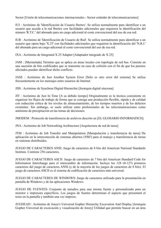 Sector [Unión de telecomunicaciones internacionales - Sector estándar de telecomunicaciones] 
IUI : Acrónimo de 'Identificación de Usuario Ibertex'. Se utiliza normalmente para identificar a un 
usuario que accede a la red Ibertex con facilidades adicionales que requieren la identificación del 
número 'R.T.C.' del abonado para un cargo adicional al coste convencional del uso de esa red. 
IUR : Acrónimo de 'Identificación de Usuario de Red'. Se utiliza normalmente para identificar a un 
usuario que opera bajo 'X.25' con facilidades adicionales que requieren la identificación del 'N.R.I.' 
del abonado para un cargo adicional al coste convencional del uso de esa red. 
IXA : Acrónimo de Integrated X.25 Adapter [Adaptador integrado de X.25] 
JAM : [Mermelada] Término que se aplica en áreas locales con topología de red bus. Consiste en 
una sucesión de bits codificados que se transmite en caso de colisión con el fin de que los puestos 
afectados puedan identificar dicho conflicto. 
JASE : Acrónimo de Just Another System Error [Sólo es otro error del sistema] Se utiliza 
frecuentemente en los mensajes entre usuarios de Internet. 
JDS : Acrónimo de Synchron Digital Hierarchie [Jerarquía digital síncrona] 
JIT : Acrónimo de Just In Time [A su debido tiempo] Originalmente es la técnica consistente en 
organizar los flujos de trabajo de forma que se consiga una producción flexible, rápida y de calidad 
con reducción crítica de los niveles de almacenamiento, de los tiempos muertos y de los defectos 
existentes. Sin embargo, se suele utilizar entre profesionales de las telecomunicaciones como 
antónimo de precipitación en las tomas de decisiones. 
JMODEM : Protocolo de transferencia de archivos descrito en [EL GLOSARIO INFORMATICO]. 
JNA : Acrónimo de Job Networking Architecture [Arquitectura de red de tarea] 
JTM : Acrónimo de Job Transfer and Manipulation [Manipulación y transferencia de tarea] De 
aplicación en la interconexión de sistemas abiertos ('OSI') para el manejo y transferencia de tareas 
en sistemas distribuidos. 
JUEGO DE CARACTERES ANSI: Juego de caracteres de 8 bits del American National Standards 
Institute. Contiene 256 caracteres. 
JUEGO DE CARACTERES ASCII: Juego de caracteres de 7 bits del American Standard Code for 
Information Interchange para el intercambio de información. Incluye los 128 (0-127) primeros 
caracteres del juego de caracteres ANSI (y de la mayoría de los juegos de caracteres de 8 bits). El 
juego de caracteres ASCII es el sistema de codificación de caracteres más universal. 
JUEGO DE CARACTERES DE WINDOWS: Juego de caracteres utilizado para la presentación en 
pantalla de Windows y de las aplicaciones Windows. 
JUEGO DE FUENTES: Conjunto de tamaños para una misma fuente y personalizado para un 
monitor e impresora específicos. Los juegos de fuentes determinan el aspecto que presentará el 
texto en la pantalla y también una vez impreso. 
JUGHEAD : Acrónimo de Jonzy's Universal Gopher Hierarchy Excavation And Display [Jerarquía 
Gopher Universal de excavación y visualización de Jonzy] Utilidad que permite buscar en un área 
 