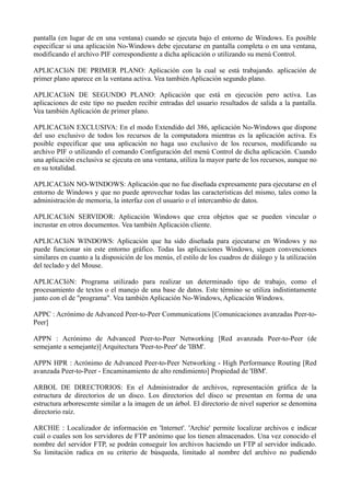pantalla (en lugar de en una ventana) cuando se ejecuta bajo el entorno de Windows. Es posible 
especificar si una aplicación No-Windows debe ejecutarse en pantalla completa o en una ventana, 
modificando el archivo PIF correspondiente a dicha aplicación o utilizando su menú Control. 
APLICACIóN DE PRIMER PLANO: Aplicación con la cual se está trabajando. aplicación de 
primer plano aparece en la ventana activa. Vea también Aplicación segundo plano. 
APLICACIóN DE SEGUNDO PLANO: Aplicación que está en ejecución pero activa. Las 
aplicaciones de este tipo no pueden recibir entradas del usuario resultados de salida a la pantalla. 
Vea también Aplicación de primer plano. 
APLICACIóN EXCLUSIVA: En el modo Extendido del 386, aplicación No-Windows que dispone 
del uso exclusivo de todos los recursos de la computadora mientras es la aplicación activa. Es 
posible especificar que una aplicación no haga uso exclusivo de los recursos, modificando su 
archivo PIF o utilizando el comando Configuración del menú Control de dicha aplicación. Cuando 
una aplicación exclusiva se ejecuta en una ventana, utiliza la mayor parte de los recursos, aunque no 
en su totalidad. 
APLICACIóN NO-WINDOWS: Aplicación que no fue diseñada expresamente para ejecutarse en el 
entorno de Windows y que no puede aprovechar todas las características del mismo, tales como la 
administración de memoria, la interfaz con el usuario o el intercambio de datos. 
APLICACIóN SERVIDOR: Aplicación Windows que crea objetos que se pueden vincular o 
incrustar en otros documentos. Vea también Aplicación cliente. 
APLICACIóN WINDOWS: Aplicación que ha sido diseñada para ejecutarse en Windows y no 
puede funcionar sin este entorno gráfico. Todas las aplicaciones Windows, siguen convenciones 
similares en cuanto a la disposición de los menús, el estilo de los cuadros de diálogo y la utilización 
del teclado y del Mouse. 
APLICACIóN: Programa utilizado para realizar un determinado tipo de trabajo, como el 
procesamiento de textos o el manejo de una base de datos. Este término se utiliza indistintamente 
junto con el de "programa". Vea también Aplicación No-Windows, Aplicación Windows. 
APPC : Acrónimo de Advanced Peer-to-Peer Communications [Comunicaciones avanzadas Peer-to- 
Peer] 
APPN : Acrónimo de Advanced Peer-to-Peer Networking [Red avanzada Peer-to-Peer (de 
semejante a semejante)] Arquitectura 'Peer-to-Peer' de 'IBM'. 
APPN HPR : Acrónimo de Advanced Peer-to-Peer Networking - High Performance Routing [Red 
avanzada Peer-to-Peer - Encaminamiento de alto rendimiento] Propiedad de 'IBM'. 
ARBOL DE DIRECTORIOS: En el Administrador de archivos, representación gráfica de la 
estructura de directorios de un disco. Los directorios del disco se presentan en forma de una 
estructura arborescente similar a la imagen de un árbol. El directorio de nivel superior se denomina 
directorio raíz. 
ARCHIE : Localizador de información en 'Internet'. 'Archie' permite localizar archivos e indicar 
cuál o cuales son los servidores de FTP anónimo que los tienen almacenados. Una vez conocido el 
nombre del servidor FTP, se podrán conseguir los archivos haciendo un FTP al servidor indicado. 
Su limitación radica en su criterio de búsqueda, limitado al nombre del archivo no pudiendo 
 