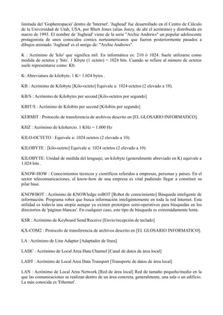 limitada del 'Gopherespacio' dentro de 'Internet'. 'Jughead' fue desarrollado en el Centro de Cálculo 
de la Universidad de Utah, USA, por Rhett Jones (alias Jonzy, de ahí el acrónimo) y distribuida en 
marzo de 1993. El nombre de 'Jughead' viene de la serie "Archie Andrews" un popular adolescente 
protagonista de unos conocidos comics norteamericanos que fueron posteriormente pasados a 
dibujos animado. 'Jughead' es el amigo de: "Archie Andrews". 
K : Acrónimo de 'kilo' que significa mil. En informática es: 210 ó 1024. Suele utilizarse como 
medida de octetos y 'bits'. 1 Kbyte (1 octeto) = 1024 bits. Cuando se refiere al número de octetos 
suele representarse como: Kb. 
K: Abreviatura de kilobyte; 1 K= 1.024 bytes . 
KB : Acrónimo de Kilobyte [Kilo-octeto] Equivale a: 1024 octetos (2 elevado a 10). 
KB/S : Acrónimo de Kilobytes per second [Kilo-octetos por segundo] 
KBIT/S : Acrónimo de Kilobits per second [Kilobits por segundo] 
KERMIT : Protocolo de transferencia de archivos descrito en [EL GLOSARIO INFORMATICO]. 
KHZ : Acrónimo de kilohercio. 1 KHz = 1.000 Hz 
KILO-OCTETO : Equivale a: 1024 octetos (2 elevado a 10). 
KILOBYTE : [kilo-octeto] Equivale a: 1024 octetos (2 elevado a 10). 
KILOBYTE: Unidad de medida del lenguaje; un kilobyte (generalmente abreviado en K) equivale a 
1.024 bits . 
KNOW-HOW : Conocimientos técnicos y científicos referidos a empresas, personas y países. En el 
sector telecomunicaciones, el know-how de una empresa es vital pudiendo llegar a constituir su 
pilar base. 
KNOWBOT : Acrónimo de KNOWledge roBOT [Robot de conocimiento] Búsqueda inteligente de 
información. Programa robot que busca información inteligéntemente en toda la red Internet. Esta 
utilidad es todavía una utopía aunque ya existen prototipos semi-operativos para búsquedas en los 
directorios de 'páginas blancas'. En cualquier caso, este tipo de búsqueda es extremádamente lenta. 
KSR : Acrónimo de Keyboard Send/Receive [Envío/recepción de teclado] 
KX-COM2 : Protocolo de transferencia de archivos descrito en [EL GLOSARIO INFORMATICO]. 
LA : Acrónimo de Line Adapter [Adaptador de línea] 
LADC : Acrónimo de Local Area Data Channel [Canal de datos de área local] 
LADT : Acrónimo de Local Area Data Transport [Transporte de datos de área local] 
LAN : Acrónimo de Local Area Network [Red de área local] Red de tamaño pequeño/medio en la 
que las comunicaciones se realizan dentro de un área concreta, generalmente, una sala o un edificio. 
La más conocida es 'Ethernet'. 
 