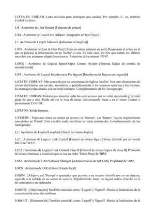 LETRA DE UNIDAD: Letra utilizada para distinguir una unidad. Por ejemplo, C. ve, también 
Unidad de disco. 
LH : Acrónimo de Link Header [Cabecera de enlace] 
LHA : Acrónimo de Local Host Adapter [Adaptador de 'host' local] 
LI : Acrónimo de Length Indicator [Indicador de longitud] 
LIFO : Acrónimo de Last In First Out [Ultimo en entrar primero en salir] Representa el orden en el 
que se procesa la información en un 'buffer' o cola. En este caso, los bits que entren los últimos 
serán los que primeros salgan, linealmente. Antónimo del acrónimo 'FIFO'. 
LIOCS : Acrónimo de Logical Input/Output Control System [Sistema lógico de control de 
entrada/salida] 
LIPS : Acrónimo de Logical Interferences Per Second [Interferencias lógicas por segundo] 
LISTA DE CORREO : Más conocida por su denominación inglesa 'mailist'. Son unas direcciones de 
correo electrónico que envían, automática y periódicamente a los usuarios suscritas a las mismas, 
los mensajes relacionados con un tema concreto. Complementario de los 'newsgroups'. 
LISTA DE TAREAS: Ventana que muestra todas las aplicaciones que se están ejecutando y permite 
pasar de una a otra. Puede abrirse la lista de tareas seleccionando Pasar a en el menú Control o 
presionando Ctrl+ESC. 
LISTADO: Salida impresa . 
LISTSERV : Populares listas de correo de acceso vía 'Internet'. Las 'listserv' fueron originalmente 
concebidas en 'Bitnet'. Este vocablo suele escribirse en letras minúsculas. Complementario de los 
'newsgroups'. 
LL : Acrónimo de Logical Loopback [Bucle de retorno lógico] 
LLC : Acrónimo de Logical Link Control [Control de enlace lógico] Viene definido por el comité 
802.2 del 'IEEE'. 
LLC2 : Acrónimo de Logical Link Control Class II [Control de enlace lógico de clase II] Protocolo 
de enlace orientado a conexión que se usa en redes 'Token Ring' de 'IBM'. 
LNM : Acrónimo de LAN Network Manager [Administración de red LAN] Propiedad de 'IBM'. 
LOCS : Acrónimo de LOCal State [Estado local] 
LOGIN : [Alojarse en] 'Prompt' o apuntador que permite a un usuario identificarse en un sistema; 
equivale a la entrada en su cuenta de usuario. Popularmente, hacer un ïloginï indica el hecho en sí 
de conectarse a un ordenador. 
LOGOFF : [Desconexión] También conocido como: 'Logout' y 'Signoff'. Marca la finalización de la 
comunicación entre dos módems. 
LOGOUT : [Desconexión] También conocido como: 'Logoff' y 'Signoff'. Marca la finalización de la 
 