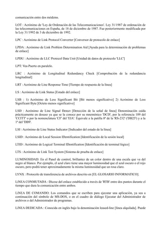 comunicación entre dos módems. 
LOT : Acrónimo de 'Ley de Ordenación de las Telecomunicaciones'. Ley 31/1987 de ordenación de 
las telecomunicaciones en España, de 18 de diciembre de 1987. Fue posteriormente modificada por 
la Ley 31/1992 de 3 de diciembre de 1992. 
LPC : Acrónimo de Link Protocol Converter [Conversor de protocolo de enlace] 
LPDA : Acrónimo de Link Problem Determination Aid [Ayuda para la determinación de problemas 
de enlace] 
LPDU : Acrónimo de LLC Protocol Data Unit [Unidad de datos de protocolo 'LLC'] 
LPT: Vea Puerto en paralelo. 
LRC : Acrónimo de Longitudinal Redundancy Check [Comprobación de la redundancia 
longitudinal] 
LRT : Acrónimo de Line Response Time [Tiempo de respuesta de la línea] 
LS : Acrónimo de Link Status [Estado del enlace] 
LSB : 1) Acrónimo de Less Significant Bit [Bit menos significativo] 2) Acrónimo de Less 
Significant Byte [Octeto menos significativo] 
LSD : Acrónimo de Line Signal Detect [Detección de la señal de línea] Denominación caída 
prácticamente en desuso ya que se la conoce por su mnemónico 'DCD', por la referencia 109 del 
'CCITT' o por la nomenclatura 'CF' del 'EIA'. Equivale a la patilla 8ª de la 'RS-232' ('DB25') y a la 
1ª del 'DB9'. 
LSI : Acrónimo de Line Status Indicator [Indicador del estado de la línea] 
LSID : Acrónimo de Local Session IDentification [Identificación de la sesión local] 
LTID : Acrónimo de Logical Terminal IDentification [Identificación de terminal lógico] 
LTS : Acrónimo de Link Test System [Sistema de prueba de enlace] 
LUMINOSIDAD: En el Panel de control, brillantez de un color dentro de una escala que va del 
negro al blanco. Por ejemplo, el azul claro tiene una mayor luminosidad que el azul oscuro o el rojo 
oscuro, pero podrá tener aproximadamente la misma luminosidad que un rosa claro. 
LYNX : Protocolo de transferencia de archivos descrito en [EL GLOSARIO INFORMATICO]. 
LíNEA CONMUTADA : Dícese del enlace establecido a través de 'RTB' entre dos puntos durante el 
tiempo que dura la comunicación entre ambos. 
LíNEA DE COMANDO: Los comandos que se escriben para ejecutar una aplicación, ya sea a 
continuación del símbolo de MS-DOS, o en el cuadro de diálogo Ejecutar del Administrador de 
archivos o del Administrador de programas. 
LíNEA DEDICADA : Conocida en inglés bajo la denominación leased-line [línea alquilada]. Puede 
 