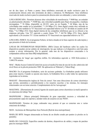 ser de dos tipos: a) Punto a punto: línea telefónica reservada de modo exclusivo para la 
comunicación directa entre dos terminales de datos a distancia. b) Multipunto: línea telefónica 
reservada de modo exclusivo para la comunicación directa entre un ordenador y varios terminales. 
LíNEA DEDICADA : Permiten alcanzar altas velocidades de transferencia: * 9600 bps, un estándar 
ya prácticamente obsoleto. * 19200 bps, una velocidad aceptable para flujos de pequeña y mediana 
envergadura. * 56 Kbps, disponible en EE.UU. pero no en España. * 64 Kbps, una de las 
velocidades más usadas en la actualidad. * 1,54 Mbps (T1): línea digital común muy utilizada en 
'Internet'. Existe también la 'T1' fraccional con capacidad inferior a la 'T1' dividida en canales de 64 
Kbps. * 6,3 Mbps (T2): línea digital interna de las compañías telefónicas que no se ofrecen a las 
empresas privadas. Una 'T2' equivale a cuatro líneas 'T1'. * 44,736 Mbps (T3): línea digital 
equivalente a 28 circuitos 'T1'. Existe también la 'T3' fraccional con capacidad inferior a la 'T3'. 
LíNEA DEL íNDICE: En el programa Fichero, la barra situada en la línea superior de cada tarjeta y 
que presenta el título de la misma. 
LíNEAS DE INTERRUPCIóN REQUERIDA: (IRO) Líneas del hardware sobre las cuales los 
dispositivos pueden enviar señales de interrupción, las que indican si el dispositivo está listo para 
aceptar o enviar información. Por lo general, cada uno de los dispositivos conectados a la 
computadora utiliza una línea IRQ independiente. 
M : Acrónimo de 'mega' que significa millón. En informática equivale a: 1024 Kilo-octetos ó 
1.048.576 octetos. 
MAC : Media Access Control [Control de acceso al medio] Se trata de uno de los dos subniveles del 
nivel físico en la pila de protocolos 'OSI'. De aplicación en 'Ethernet' y 'Token Ring'. 
MACRO: En el programa Grabadora, serie de acciones grabadas. La Grabadora puede utilizarse 
para crear macros. Cuando se ejecuta una macro, la Grabadora lleva a cabo todas las operaciones 
registradas en la misma. 
MAILIST : Denominación inglesa de 'lista de correo'. Son unas direcciones de correo electrónico 
que envían, automática y periódicamente a los usuarios suscritas a las mismas, los mensajes 
relacionados con un tema concreto. Complementario de los 'newsgroups'. 
MAILTOOL : [Herramienta de correo] Agente de usuario para correo electrónico (e-mail) operativo 
en estaciones de trabajo 'Sun'. 
MAINFRAME : [Marco principal] Ordenador de gran capacidad, recursos y velocidad de 
procesamiento capaz de soportar y atender miles de usuarios en una 'WAN'. 
MAINFRAME: Término de jerga; ordenador muy potente al que se conectan una o varias 
estaciones de trabajo . 
MAN : Acrónimo de Metropolitan Area Network [Red de área metropolitana] 
MAPA DE BITS: Imagen almacenada en forma de un diseño creado por puntos (o píxeles en la 
pantalla). 
MAPA DE CANALES: Especifica canales de destino, dispositivos de salida y mapas de parcheo 
para los mensajes MIDI. 
 