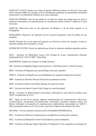 MAPA DE CLAVES: Entrada en un mapa de parcheo MIDI que traduce el valor de la clave para 
ciertos mensajes MIDI, por ejemplo, la clave utilizada para reproducir un determinado instrumento 
de percusión o un instrumento melódico en la octava adecuada. 
MAPA DE SONIDOS: Area de una entrada en un mapa de canales que traduce para un canal el 
sonido de instrumentos, las especificaciones de volumen para dichos sonidos Y (optativo) el valor 
de la clave. 
MARCAR: Seleccionar texto en una aplicación No-Windows a fin de poder copiarlo en el 
Portapapeles. 
MARGARITA: Dispositivo de impresión con los caracteres dispuestos como los pétalos de una 
margarita . 
MATIZ: Posición de un color dentro del espectro en el Panel de control. Por ejemplo, el verde se 
encuentra situado entre el amarillo y el azul. 
MATRIZ DE PUNTOS: Técnica de impresión que forma los caracteres mediante pequeños puntitos 
. 
MAU : Acrónimo de Multistation Access Unit [Unidad de acceso multiestación] Elemento 
fundamental de la 'LAN' de 'IBM': 'Token Ring'. 
MAXIMIZAR: Ampliar una ventana a su tamaño máximo. 
MB : Acrónimo de Megabyte [Mega octeto] Equivale a: 1024 Kilo-octetos ó 1.048.576 octetos. 
MB/S : Acrónimo de Megabytes per second [Mega-octetos por segundo] 
MBIT/S : Acrónimo de Megabits per second [Megabits por segundo] Unidad poco frecuente. 
MBP : Acrónimo de Mail Box Protocol [Protocolo de apartado de correo] 
MCB : Acrónimo de Mail Control Block [Bloque de control de correo] 
MCC : Acrónimo de Master Control Code [Código de control principal] 
MCHL : Acrónimo de Multi-CHannel Link [Enlace multicanal] Se suele abreviar también como 
'MCH'. De aplicación en 'X.25'. 
MCI : Siglas de una de las mayores empresas norteamericanas de comunicaciones: Microwave 
Communications Incorporated [Comunicaciones microondas asociadas] Empresa famosa por 
haberse enfrentado al monopolio de comunicaciones estadounidense representado por 'AT&T' y 
haber conseguido acabar con él. Hoy en día, es una de las empresas más potentes del sector. 
MCI MAIL : Servicio telemático descrito en [EL GLOSARIO INFORMATICO]. 
MCL : Acrónimo de Multi-use Communication Loop [Bucle de comunicación multiuso] 
MCU : Acrónimo de Multipoint Control Unit [Unidad de control multipunto] 
MD5 : Acrónimo de Message Digest Algorithm #5 [Algoritmo nº5 de compendio de mensajes] Es 
 