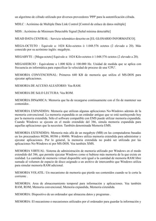 un algoritmo de cifrado utilizado por diversos proveedores 'PPP' para la autentificación cifrada. 
MDLC : Acrónimo de Multiple Data Link Control [Control de enlace de datos múltiple] 
MDS : Acrónimo de Minimum Detectable Signal [Señal mínima detectable] 
MEAD DATA CENTRAL : Servicio telemático descrito en [EL GLOSARIO INFORMATICO]. 
MEGA-OCTETO : Equivale a: 1024 Kilo-octetos ó 1.048.576 octetos (2 elevado a 20). Más 
conocido por su acrónimo inglés: megabyte. 
MEGABYTE : [Mega-octeto] Equivale a: 1024 Kilo-octetos ó 1.048.576 octetos (2 elevado a 20). 
MEGAHERCIO : Equivalente a 1.000 KHz ó 100.000 Hz. Unidad de medida que se aplica con 
frecuencia en informática para especificar la velocidad de proceso de una 'CPU'. 
MEMORIA CONVENCIONAL: Primeros 640 KB de memoria que utiliza el MS-DOS para 
ejecutar aplicaciones. 
MEMORIA DE ACCESO ALEATORIO: Vea RAM. 
MEMORIA DE SóLO LECTURA: Vea ROM. 
MEMORIA DINæMICA: Memoria que ha de recargarse continuamente con el fin de mantener sus 
contenidos . 
MEMORIA EXPANDIDA: Memoria que utilizan algunas aplicaciones No-Windows además de la 
memoria convencional. La memoria expandida es un estándar antiguo que se está sustituyendo hoy 
por la memoria extendida. Sólo el software compatible con EMS puede utilizar memoria expandida. 
Cuando Windows se ejecuta en el modo extendido del 386, simula memoria expandida para 
aquellas aplicaciones que la necesiten. También denominada Memoria EMS. 
MEMORIA EXTENDIDA: Memoria más allá de un megabyte (MB) en las computadoras basadas 
en los procesadores 80286, 80386 y 80486. Windows utiliza memoria extendida para administrar y 
ejecutar aplicaciones. Por lo general, la memoria extendida no podrá ser utilizada por las 
aplicaciones No-Windows ni por MS-DOS. Vea también XMS. 
MEMORIA VIRTUAL: Sistema de administración de memoria utilizado por Windows en el modo 
extendido del 386, que permite ejecutar Windows como si hubiese más memoria de la que existe en 
realidad. La cantidad de memoria virtual disponible será igual a la cantidad de memoria RAM libre 
sumada al volumen de espacio de disco asignado a un archivo de intercambio que Windows utiliza 
para simular memoria RAM adicional. 
MEMORIA VOLATIL: Un mecanismo de memoria que pierde sus contenidos cuando se le corta la 
corriente . 
MEMORIA: Area de almacenamiento temporal para información y aplicaciones. Vea también 
RAM, ROM, Memoria convencional, Memoria expandida, Memoria extendida. 
MEMORIA: Dispositivo de un ordenador que almacena datos y programas . 
MEMORIA: El mecanismo o mecanismos utilizados por el ordenador para guardar la información y 
 