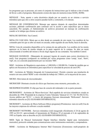 los programas que se procesan, así como el conjunto de instrucciones que le indican a éste el modo 
de llevar a cabo el programa. Básicamente existen dos tipos de memoria (véase RAM y ROM). 
MENSAJE : Nota, apunte o carta electrónica dejada por un usuario en un sistema o servicio 
telemático para que otro u otros usuarios puedan leerlo y contestarlo, si lo desean. 
MENSAJE DE CONFIRMACIóN: Mensaje que aparece después de especificar determinadas 
acciones, pidiendo confirmación para continuar con la acción o para especificar que se desea 
cancelarla. Por ejemplo, el Administrador de archivos presentará un mensaje de confirmación 
cuando se le indique que elimine un archivo. 
MENú DE SISTEMA: Vea Control. 
MENú EN CASCADA: Menú que se abre desde un comando de otro menú. Los nombres de los 
comandos para los que se abre un menú en cascada, están seguidos de una flecha, hacia la derecha. 
MENú: Lista de comandos disponibles en la ventana de una aplicación. Los nombres de los menús 
aparecen en la barra de rnenús situada en la parte superior de la ventana. Se abre un menú 
seleccionando el nombre del mismo a fin de elegir alguno de sus comandos. Vea también Control. 
MESSAGE HANDLER : [Manejador de mensaje] Agente de usuario para correo electrónico (e-mail). 
Este programa (compuesto en realidad por varios programas como 'comp', 'scan', 'show', 
'repl', etc.) es conocido popularmente por sus iniciales 'MH'. 
MHZ : Acrónimo de Megahercio equivalente a 1.000 KHz ó 100.000 Hz. Unidad de medida que se 
aplica con frecuencia en informática para especificar la velocidad de proceso de una CPU. 
MIC : Acrónimo de 'Módulo Integrado de Comunicaciones'. Permite conectar una instalación de 
usuario con una central 'RDSI' a una velocidad de trabajo de 2 Mbit/s, en la mayoría de los casos. 
MICRO: Abreviatura de microordenador . 
MICROCHIP: Diminuto circuito de silicio que funciona como memoria, procesador, etc . 
MICROPROCESADOR: El chip que hace de corazón del ordenador o de su parte pensante . 
MICROSERVE : Acrónimo de 'Micro-Servicios'. Red española de servicios telemáticos creada en 
diciembre de 1994. Propiedad de la empresa 'Centre Telemàtic Valencià' (C.T.V. Tel: 96-584.52.91). 
Acceso público por 'R.T.C.'. a través del programa freeware denominado 'Wellcomm!'. Servicio 
telemático descrito en [EL GLOSARIO INFORMATICO]. 
MICROSOFT : Acrónimo de Micro Software [Micro programa] (Pronúnciese: mai-cro-soft) Una de 
las mayores empresas de software a escala mundial. 
MICROSOFT NETWORK : Servicio telemático (red) inaugurado oficialmente el 24 de agosto de 
1995 en EE.UU. aprovechando el lanzamiento de Windows 95 al mercado el 6 de septiembre de 
1995 en España. msn se describe en [EL GLOSARIO INFORMATICO]. 
MIDI: Sigla de Musical Instrumental Digital Interface (Interfaz digital para instrumentos 
musicales), protocolo estándar para comunicaciones entre instrumentos musicales y computadoras. 
MIME : Acrónimo de Multipurpose Internet Mail Extensions [Extensiones multi-propósito de 
 