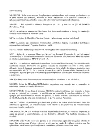 correo Internet] 
MINIMIZAR: Reducir una ventana de aplicación convirtiéndola en un icono que queda situado en 
la parte inferior del escritorio, mediante el botón "Minimizar" o el comando Minimizar. La 
aplicación continuará ejecutándose y se podrá seleccionar su icono para volverla activa. 
MINITEL : Red telemática videotex inaugurada en 1981 y descrita en [EL GLOSARIO 
INFORMATICO]. 
MLST : Acrónimo de Modem and Line Status Test [Prueba del estado de la línea y del módem] A 
veces se utiliza también el acrónimo 'MLS'. 
MLTA : Acrónimo de Multi-Line Terminal Adapter [Adaptador de terminal multilínea] 
MMDF : Acrónimo de Multichannel Memorandum Distribution Facility [Facilidad de distribución 
memorandum multicanal] Programa de correo (mail). 
MNF : Acrónimo de Multi-system Network Facility [Facilidad de red multi-sistema] 
MNP : Siglas de la empresa Microcom Networking Protocol [Protocolo de red Microcom] 
Acrónimo que se utiliza como sinónimo de corrección de errores. Los protocolos 'MNP' se dividen 
en 10 clases, numerados de 'MNP-1' a 'MNP-10'. 
MODEM : Acrónimo de modulator/demodulator [modulador/desmodulador] En castellano suele 
acentuarse: módem. Dispositivo que permite conectar un ordenador con otro (u otros) sobre 
diferentes tipos de líneas de transmisión. El módem convierte señales digitales en analógicas para 
ser transmitidas vía 'R.T.C.' En el proceso inverso de recepción de esas señales, las convierte de 
analógicas a digitales para que el ordenador pueda interpretarlas. Los módems pueden ser síncronos 
o asíncronos. 
MODEM: Dispositivo de comunicación entre ordenadores a través de la red telefónica . 
MODEM: Siglas de MOdulator/DEModulator, mecanismo que permite que el ordenador se 
comunique con otro por medio del teléfono . 
MODIFICADOR: En una línea de comando MS-DOS, parámetro utilizado para controlar la forma 
en que se ejecutará un comando. Un modificador va precedido de una barra oblicua (/). Por 
ejemplo, para ver información pantalla por pantalla, se deberá escribir a continuación del símbolo 
de MS-DOS, dir/p. En este caso el modificador es /p. Vea también Parámetro. 
MODO : Conjunto de parámetros y/o protocolos gracias a los cuales puede llevarse a cabo una 
determinada operación. En comunicaciones suele referirse a los protocolos de comunicaciones 
como por ejemplo: modo serie. 
MODO DE EMULACIóN: Modo en el cual un determinado dispositivo, tal como una impresora, es 
capaz de emular el comportamiento de un dispositivo diferente. Vea también Emulación de 
terminal. 
MODO DE GRáFICOS: Modo que permite a las aplicaciones representar imágenes además de 
texto. Las aplicaciones Windows siempre se ejecutan en modo de gráficos, mientras que las 
aplicaciones No-Windows pueden ejecutarse en modo de gráficos o en modo de texto. 
 