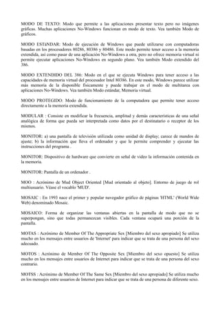 MODO DE TEXTO: Modo que permite a las aplicaciones presentar texto pero no imágenes 
gráficas. Muchas aplicaciones No-Windows funcionan en modo de texto. Vea también Modo de 
gráficos. 
MODO ESTáNDAR: Modo de ejecución de Windows que puede utilizarse con computadoras 
basadas en los procesadores 80286, 80386 y 80486. Este modo permite tener acceso a la memoria 
extendida, así como pasar de una aplicación No-Windows a otra, pero no ofrece memoria virtual ni 
permite ejecutar aplicaciones No-Windows en segundo plano. Vea también Modo extendido del 
386. 
MODO EXTENDIDO DEL 386: Modo en el que se ejecuta Windows para tener acceso a las 
capacidades de memoria virtual del procesador Intel 80386. En este modo, Windows parece utilizar 
más memoria de la disponible físicamente y puede trabajar en el modo de multitarea con 
aplicaciones No-Windows. Vea también Modo estándar, Memoria virtual. 
MODO PROTEGIDO: Modo de funcionamiento de la computadora que permite tener acceso 
directamente a la memoria extendida. 
MODULAR : Consiste en modificar la frecuencia, amplitud y demás características de una señal 
analógica de forma que pueda ser interpretada como datos por el destinatario o receptor de los 
mismos. 
MONITOR: a) una pantalla de televisión utilizada como unidad de display; carece de mandos de 
ajuste; b) la información que lleva el ordenador y que le permite comprender y ejecutar las 
instrucciones del programa . 
MONITOR: Dispositivo de hardware que convierte en señal de video la información contenida en 
la memoria. 
MONITOR: Pantalla de un ordenador . 
MOO : Acrónimo de Mud Object Oriented [Mud orientado al objeto]. Entorno de juego de rol 
multiusuario. Véase el vocablo 'MUD'. 
MOSAIC : En 1993 nace el primer y popular navegador gráfico de páginas 'HTML' (World Wide 
Web) denominado Mosaic. 
MOSAICO: Forma de organizar las ventanas abiertas en la pantalla de modo que no se 
superpongan, sino que todas permanezcan visibles. Cada ventana ocupará una porción de la 
pantalla. 
MOTAS : Acrónimo de Member Of The Appropriate Sex [Miembro del sexo apropiado] Se utiliza 
mucho en los mensajes entre usuarios de 'Internet' para indicar que se trata de una persona del sexo 
adecuado. 
MOTOS : Acrónimo de Member Of The Opposite Sex [Miembro del sexo opuesto] Se utiliza 
mucho en los mensajes entre usuarios de Internet para indicar que se trata de una persona del sexo 
contrario. 
MOTSS : Acrónimo de Member Of The Same Sex [Miembro del sexo apropiado] Se utiliza mucho 
en los mensajes entre usuarios de Internet para indicar que se trata de una persona de diferente sexo. 
 