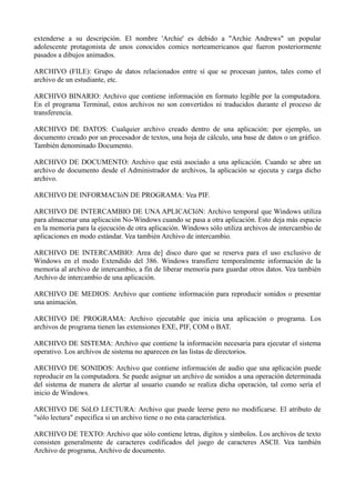 extenderse a su descripción. El nombre 'Archie' es debido a "Archie Andrews" un popular 
adolescente protagonista de unos conocidos comics norteamericanos que fueron posteriormente 
pasados a dibujos animados. 
ARCHIVO (FILE): Grupo de datos relacionados entre sí que se procesan juntos, tales como el 
archivo de un estudiante, etc. 
ARCHIVO BINARIO: Archivo que contiene información en formato legible por la computadora. 
En el programa Terminal, estos archivos no son convertidos ni traducidos durante el proceso de 
transferencia. 
ARCHIVO DE DATOS: Cualquier archivo creado dentro de una aplicación: por ejemplo, un 
documento creado por un procesador de textos, una hoja de cálculo, una base de datos o un gráfico. 
También denominado Documento. 
ARCHIVO DE DOCUMENTO: Archivo que está asociado a una aplicación. Cuando se abre un 
archivo de documento desde el Administrador de archivos, la aplicación se ejecuta y carga dicho 
archivo. 
ARCHIVO DE INFORMACIóN DE PROGRAMA: Vea PIF. 
ARCHIVO DE INTERCAMBIO DE UNA APLICACIóN: Archivo temporal que Windows utiliza 
para almacenar una aplicación No-Windows cuando se pasa a otra aplicación. Esto deja más espacio 
en la memoria para la ejecución de otra aplicación. Windows sólo utiliza archivos de intercambio de 
aplicaciones en modo estándar. Vea también Archivo de intercambio. 
ARCHIVO DE INTERCAMBIO: Area de] disco duro que se reserva para el uso exclusivo de 
Windows en el modo Extendido del 386. Windows transfiere temporalmente información de la 
memoria al archivo de intercambio, a fin de liberar memoria para guardar otros datos. Vea también 
Archivo de intercambio de una aplicación. 
ARCHIVO DE MEDIOS: Archivo que contiene información para reproducir sonidos o presentar 
una animación. 
ARCHIVO DE PROGRAMA: Archivo ejecutable que inicia una aplicación o programa. Los 
archivos de programa tienen las extensiones EXE, PIF, COM o BAT. 
ARCHIVO DE SISTEMA: Archivo que contiene la información necesaria para ejecutar el sistema 
operativo. Los archivos de sistema no aparecen en las listas de directorios. 
ARCHIVO DE SONIDOS: Archivo que contiene información de audio que una aplicación puede 
reproducir en la computadora. Se puede asignar un archivo de sonidos a una operación determinada 
del sistema de manera de alertar al usuario cuando se realiza dicha operación, tal como sería el 
inicio de Windows. 
ARCHIVO DE SóLO LECTURA: Archivo que puede leerse pero no modificarse. El atributo de 
"sólo lectura" especifica si un archivo tiene o no esta característica. 
ARCHIVO DE TEXTO: Archivo que sólo contiene letras, dígitos y símbolos. Los archivos de texto 
consisten generalmente de caracteres codificados del juego de caracteres ASCII. Vea también 
Archivo de programa, Archivo de documento. 
 