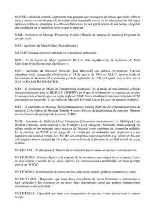 MOUSE: Unidad de control, ligeramente más pequeña que un paquete de tabaco, que rueda sobre la 
mesa y mueve en sentido paralelo un cursor sobre la pantalla con el fin de seleccionar las diferentes 
opciones dentro del programa. Los Mouses funcionan, ya sea por la acción de sus ruedas o leyendo 
una cuadrícula en la superficie sobre la que se mueven. 
MPM : Acrónimo de Message Processing Module [Módulo de proceso de mensaje] Programa de 
correo (mail). 
MPX : Acrónimo de MultiPleXor [Multiplexador] 
MS-DOS: Sistema operativo utilizado en ordenadores personales . 
MSB : 1) Acrónimo de Most Significant Bit [Bit más significativo] 2) Acrónimo de Most 
Significant Byte [Octeto más significativo] 
MSN : Acrónimo de Microsoft Network [Red Microsoft] con colores corporativos. Servicio 
telemático (red) inaugurado oficialmente el 24 de agosto de 1995 en EE.UU. aprovechando el 
lanzamiento de Windows 95 al mercado y el 6 de septiembre de 1995 en España. msn se describe en 
[EL GLOSARIO INFORMATICO]. 
MTA : 1) Acrónimo de 'Modo de Transferencia Asíncrono'. Es el modo de transferencia definido 
internacionalmente para la 'RDSI-BA' ('B-ISDN') en el que la información se organiza en células. 
Tecnología más conocida por sus siglas inglesas 'ATM'. En la actualidad existe una red piloto 'ATM' 
paneuropea en desarrollo. 2) Acrónimo de Multiple Terminal Access [Acceso de terminal múltiple] 
MTS : 1) Acrónimo de Message Telecommunications Service [Servicio de telecomunicaciones de 
mensaje] 2) Acrónimo de Message Transfer System [Sistema de transferencia de mensajes] Sistema 
de transferencia de mensajes de la norma 'X.400'. 
MUD : Acrónimo de Multi(ple) User Dimension [Dimensión multi-usuario] de Multi(ple) User 
Domain [Dominio multi-usuario] o de Multi(ple) User Dungeon [Mazmorra multi-usuario]. Se 
utiliza mucho en los mensajes entre usuarios de 'Internet' como sinónimo de: dimensión múltiple. 
En la práctica, un 'MUD' es un juego de rol creado por un ordenador que proporciona a sus 
jugadores una realidad virtual. Los 'MUDs' son complejos juegos (accesibles vía 'Telnet') en los que 
cada jugador asume un papel (o rol) y deja volar su fantasía explorando la realidad virtual en la que 
se sume. 
MULTICAST : [Multi-reparto] Difusión de información hacia varios receptores simultáneamente. 
MULTIMEDIA : Sistema, digital en la mayoría de las ocasiones, que integra texto, imágenes fijas o 
en movimiento y sonido en un único soporte. En comunicaciones multimedia, un buen ejemplo 
podría ser 'WWW'. 
MULTIMEDIA: Combinación de varios medios, tales como sonido, gráficos, animación y video. 
MULTIPLEXOR : Dispositivo que toma datos procedentes de varios terminales u ordenadores a 
baja velocidad y los convierte en un único flujo denominado canal que permite transmisiones 
simultáneas a alta velocidad. 
MULTITAREA: Capacidad que tiene una computadora de ejecutar varias aplicaciones al mismo 
tiempo. 
 