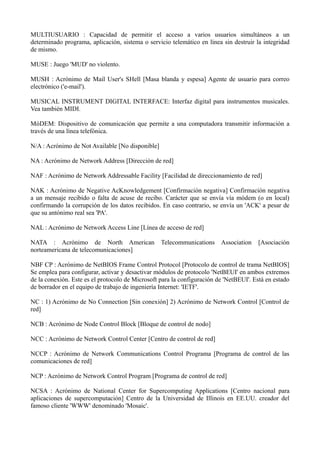 MULTIUSUARIO : Capacidad de permitir el acceso a varios usuarios simultáneos a un 
determinado programa, aplicación, sistema o servicio telemático en línea sin destruir la integridad 
de mismo. 
MUSE : Juego 'MUD' no violento. 
MUSH : Acrónimo de Mail User's SHell [Masa blanda y espesa] Agente de usuario para correo 
electrónico ('e-mail'). 
MUSICAL INSTRUMENT DIGITAL INTERFACE: Interfaz digital para instrumentos musicales. 
Vea también MIDI. 
MóDEM: Dispositivo de comunicación que permite a una computadora transmitir información a 
través de una línea telefónica. 
N/A : Acrónimo de Not Available [No disponible] 
NA : Acrónimo de Network Address [Dirección de red] 
NAF : Acrónimo de Network Addressable Facility [Facilidad de direccionamiento de red] 
NAK : Acrónimo de Negative AcKnowledgement [Confirmación negativa] Confirmación negativa 
a un mensaje recibido o falta de acuse de recibo. Carácter que se envía vía módem (o en local) 
confirmando la corrupción de los datos recibidos. En caso contrario, se envía un 'ACK' a pesar de 
que su antónimo real sea 'PA'. 
NAL : Acrónimo de Network Access Line [Línea de acceso de red] 
NATA : Acrónimo de North American Telecommunications Association [Asociación 
norteamericana de telecomunicaciones] 
NBF CP : Acrónimo de NetBIOS Frame Control Protocol [Protocolo de control de trama NetBIOS] 
Se emplea para configurar, activar y desactivar módulos de protocolo 'NetBEUI' en ambos extremos 
de la conexión. Este es el protocolo de Microsoft para la configuración de 'NetBEUI'. Está en estado 
de borrador en el equipo de trabajo de ingeniería Internet: 'IETF'. 
NC : 1) Acrónimo de No Connection [Sin conexión] 2) Acrónimo de Network Control [Control de 
red] 
NCB : Acrónimo de Node Control Block [Bloque de control de nodo] 
NCC : Acrónimo de Network Control Center [Centro de control de red] 
NCCP : Acrónimo de Network Communications Control Programa [Programa de control de las 
comunicaciones de red] 
NCP : Acrónimo de Network Control Program [Programa de control de red] 
NCSA : Acrónimo de National Center for Supercomputing Applications [Centro nacional para 
aplicaciones de supercomputación] Centro de la Universidad de Illinois en EE.UU. creador del 
famoso cliente 'WWW' denominado 'Mosaic'. 
 