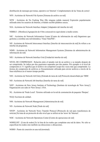distribución de mensajes por temas, operativo en 'Internet'. Complementario de las 'listas de correo'. 
NFS : Acrónimo de Network File System [Sistema de archivo en red] 
NFW : Acrónimo de No Fucking Way [De ninguna jodida manera] Expresión popularmente 
utilizada entre los usuarios de Internet, evitando escribir palabras soeces. 
NIA : Acrónimo de Network Interface Adapter [Adaptador del interfaz de red] 
NIBBLE : [Mordisco] Agrupación de 4 bits consecutivos equivalente a medio octeto. 
NIC : Acrónimo de Network Information Center [Centro de información de red] Organismo que 
gestiona y coordina una red telemática. Véase 'InterNIC'. 
NII : Acrónimo de Network Interconnect Interface [Interfaz de interconexión de red] Se refiere a un 
interfaz de programas. 
NIMS : Acrónimo de Network Information Management Systems [Sistemas de administración de 
información de red] 
NIU : Acrónimo de Network Interface Unit [Unidad de interfaz de red] 
NIVEL DE COMPRESIóN : Relación entre el tamaño real de un archivo y su tamaño después de 
ser comprimido. Se indica por dos guarismos separados por dos puntos. Por ejemplo si el nivel de 
compresión es 3:1 significa que el archivo sin comprimir ocupa tres veces más que comprimido. La 
técnica de compresión de archivos es frecuentemente utilizada para enviar archivos a través de la 
línea telefónica en el menor tiempo posible. 
NJE : Acrónimo de Network Job Entry [Entrada de tarea de red] Protocolo desarrollado por 'IBM'. 
NJI : Acrónimo de Network Job Interface [Interfaz de tarea de red] 
NJIT : Acrónimo de New Jersey Institute of Technology [Instituto de tecnología de 'New Jersey'] 
Organización con sede en 'New Jersey', USA. 
NL : Acrónimo de 'Nodo Local'. Término utilizado en la red de conmutación de paquetes 'Iberpac'. 
NLQ: Escritura de calidad . 
NM : Acrónimo de Network Management [Administración de red] 
NN : Acrónimo de Network Node [Nodo de red] 
NNTP : Acrónimo de Network News Transfer Protocol [Protocolo de red para transferencia de 
noticias] Se trata de un protocolo de alto nivel que se utiliza en las 'news' de 'Internet'. 
NOC : Acrónimo de Network Operations Center [Centro de operaciones de red] 
NODELIST : [Lista de nodos] Es la lista de los nodos que completan una red de datos. No sólo se 
especifican los nodos sino también sus direcciones o ubicaciones. 
NODO : Punto de conexión en una red (terminal). 
 