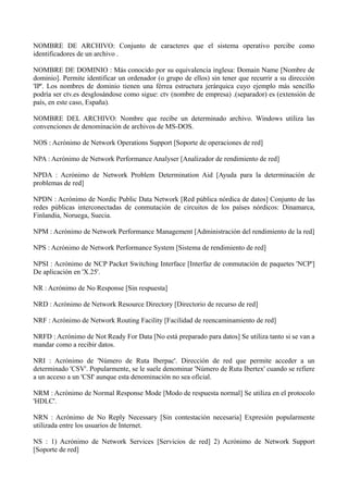 NOMBRE DE ARCHIVO: Conjunto de caracteres que el sistema operativo percibe como 
identificadores de un archivo . 
NOMBRE DE DOMINIO : Más conocido por su equivalencia inglesa: Domain Name [Nombre de 
dominio]. Permite identificar un ordenador (o grupo de ellos) sin tener que recurrir a su dirección 
'IP'. Los nombres de dominio tienen una férrea estructura jerárquica cuyo ejemplo más sencillo 
podría ser ctv.es desglosándose como sigue: ctv (nombre de empresa) .(separador) es (extensión de 
país, en este caso, España). 
NOMBRE DEL ARCHIVO: Nombre que recibe un determinado archivo. Windows utiliza las 
convenciones de denominación de archivos de MS-DOS. 
NOS : Acrónimo de Network Operations Support [Soporte de operaciones de red] 
NPA : Acrónimo de Network Performance Analyser [Analizador de rendimiento de red] 
NPDA : Acrónimo de Network Problem Determination Aid [Ayuda para la determinación de 
problemas de red] 
NPDN : Acrónimo de Nordic Public Data Network [Red pública nórdica de datos] Conjunto de las 
redes públicas interconectadas de conmutación de circuitos de los países nórdicos: Dinamarca, 
Finlandia, Noruega, Suecia. 
NPM : Acrónimo de Network Performance Management [Administración del rendimiento de la red] 
NPS : Acrónimo de Network Performance System [Sistema de rendimiento de red] 
NPSI : Acrónimo de NCP Packet Switching Interface [Interfaz de conmutación de paquetes 'NCP'] 
De aplicación en 'X.25'. 
NR : Acrónimo de No Response [Sin respuesta] 
NRD : Acrónimo de Network Resource Directory [Directorio de recurso de red] 
NRF : Acrónimo de Network Routing Facility [Facilidad de reencaminamiento de red] 
NRFD : Acrónimo de Not Ready For Data [No está preparado para datos] Se utiliza tanto si se van a 
mandar como a recibir datos. 
NRI : Acrónimo de 'Número de Ruta Iberpac'. Dirección de red que permite acceder a un 
determinado 'CSV'. Popularmente, se le suele denominar 'Número de Ruta Ibertex' cuando se refiere 
a un acceso a un 'CSI' aunque esta denominación no sea oficial. 
NRM : Acrónimo de Normal Response Mode [Modo de respuesta normal] Se utiliza en el protocolo 
'HDLC'. 
NRN : Acrónimo de No Reply Necessary [Sin contestación necesaria] Expresión popularmente 
utilizada entre los usuarios de Internet. 
NS : 1) Acrónimo de Network Services [Servicios de red] 2) Acrónimo de Network Support 
[Soporte de red] 
 