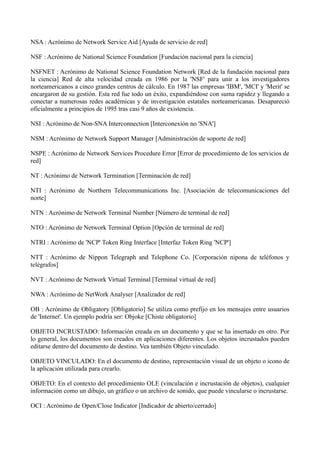 NSA : Acrónimo de Network Service Aid [Ayuda de servicio de red] 
NSF : Acrónimo de National Science Foundation [Fundación nacional para la ciencia] 
NSFNET : Acrónimo de National Science Foundation Network [Red de la fundación nacional para 
la ciencia] Red de alta velocidad creada en 1986 por la 'NSF' para unir a los investigadores 
norteamericanos a cinco grandes centros de cálculo. En 1987 las empresas 'IBM', 'MCI' y 'Merit' se 
encargaron de su gestión. Esta red fue todo un éxito, expandiéndose con suma rapidez y llegando a 
conectar a numerosas redes académicas y de investigación estatales norteamericanas. Desapareció 
oficialmente a principios de 1995 tras casi 9 años de existencia. 
NSI : Acrónimo de Non-SNA Interconnection [Interconexión no 'SNA'] 
NSM : Acrónimo de Network Support Manager [Administración de soporte de red] 
NSPE : Acrónimo de Network Services Procedure Error [Error de procedimiento de los servicios de 
red] 
NT : Acrónimo de Network Termination [Terminación de red] 
NTI : Acrónimo de Northern Telecommunications Inc. [Asociación de telecomunicaciones del 
norte] 
NTN : Acrónimo de Network Terminal Number [Número de terminal de red] 
NTO : Acrónimo de Network Terminal Option [Opción de terminal de red] 
NTRI : Acrónimo de 'NCP' Token Ring Interface [Interfaz Token Ring 'NCP'] 
NTT : Acrónimo de Nippon Telegraph and Telephone Co. [Corporación nipona de teléfonos y 
telégrafos] 
NVT : Acrónimo de Network Virtual Terminal [Terminal virtual de red] 
NWA : Acrónimo de NetWork Analyser [Analizador de red] 
OB : Acrónimo de Obligatory [Obligatorio] Se utiliza como prefijo en los mensajes entre usuarios 
de 'Internet'. Un ejemplo podría ser: Objoke [Chiste obligatorio] 
OBJETO INCRUSTADO: Información creada en un documento y que se ha insertado en otro. Por 
lo general, los documentos son creados en aplicaciones diferentes. Los objetos incrustados pueden 
editarse dentro del documento de destino. Vea también Objeto vinculado. 
OBJETO VINCULADO: En el documento de destino, representación visual de un objeto o icono de 
la aplicación utilizada para crearlo. 
OBJETO: En el contexto del procedimiento OLE (vinculación e incrustación de objetos), cualquier 
información como un dibujo, un gráfico o un archivo de sonido, que puede vincularse o incrustarse. 
OCI : Acrónimo de Open/Close Indicator [Indicador de abierto/cerrado] 
 