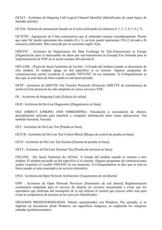 OCLCI : Acrónimo de Outgoing Call Logical Channel Identifier [Identificador de canal lógico de 
llamada saliente] 
OCTAL: Sistema de numeración basado en el ocho (utilizando los números 0, 1, 2, 3, 4, 5, 6 y 7) . 
OCTETO : Agrupación de 8 bits consecutivos que el ordenador maneja simultáneamente. Puesto 
que cada 'bit' puede representar dos estados (0 y 1), un byte puede representar 256 (2 elevado a 8) 
caracteres diferentes. Más conocido por su acrónimo inglés: byte. 
ODETTE : Acrónimo de Organization for Data Exchange by Tele-Transmission in Europe 
[Organización para el intercambio de datos por tele-transmisión en Europa] Fue formada para la 
implementación de 'EDI' en el sector europeo del automóvil. 
OFF-LINE : [Fuera de línea] Antónimo de 'on-line'. 1) Estado del módem cuando se desconecta de 
otro módem. El módem apaga un led específico si es externo. Algunos programas de 
comunicaciones suelen visualizar el vocablo 'OFFLINE' en ese momento. 2) Coloquialmente se 
dice que se está fuera de línea cuando se está desconectado. 
OFTP : Acrónimo de ODETTE File Transfer Protocolo [Protocolo ODETTE de transferencia de 
archivos] Este protocolo ha sido adoptado en varios servicios 'EDI'. 
OL : Acrónimo de Outgoing Links [Enlaces de salida] 
OLD : Acrónimo de On-Line Diagnostics [Diagnósticos en línea] 
OLE (OBJECT LINKING AND EMBEDDING): Vinculación e incrustación de objetos, 
procedimiento utilizado para transferir y compartir información entre varias aplicaciones. Vea 
también Incrustar, Vincular. 
OLT : Acrónimo de On-Line Test [Prueba en línea] 
OLTCB : Acrónimo de On-Line Test Control Block [Bloque de control de prueba en línea] 
OLTS : Acrónimo de On-Line Test System [Sistema de prueba en línea] 
OLTT : Acrónimo de On-Line Terminal Test [Prueba de terminal en línea] 
ON-LINE : [En línea] Antónimo de 'off-line'. 1) Estado del módem cuando se conecta a otro 
módem. El módem enciende un led específico si es externo. Algunos programas de comunicaciones 
suelen visualizar el vocablo 'ONLINE' en ese momento. 2) Coloquialmente se dice que se está en 
línea cuando se está conectado a un servicio telemático. 
ONA : Acrónimo de Open Network Architecture [Arquitectura de red abierta] 
ONP : Acrónimo de Open Network Provision [Suministro de red abierta] Reglamentación 
comunitaria estipulada para el servicio de alquiler de circuitos encaminada a evitar que los 
operadores que disfrutan del monopolio de la red utilicen el control que ejercen sobre ésta para 
evitar la competencia de terceros en los servicios liberalizados. 
OPCIONES PREDETERMINADAS: Valores suministrados con Windows. Por ejemplo, si se 
imprime un documento desde Windows sin especificar márgenes, se emplearán los márgenes 
estándar (predeterminados). 
 