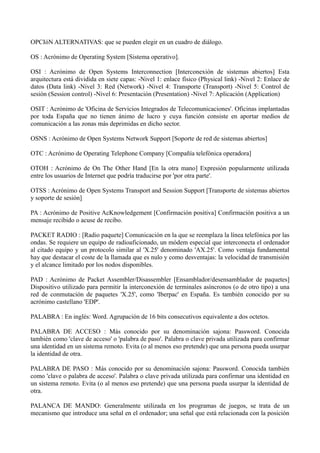 OPCIóN ALTERNATIVAS: que se pueden elegir en un cuadro de diálogo. 
OS : Acrónimo de Operating System [Sistema operativo]. 
OSI : Acrónimo de Open Systems Interconnection [Interconexión de sistemas abiertos] Esta 
arquitectura está dividida en siete capas: -Nivel 1: enlace físico (Physical link) -Nivel 2: Enlace de 
datos (Data link) -Nivel 3: Red (Network) -Nivel 4: Transporte (Transport) -Nivel 5: Control de 
sesión (Session control) -Nivel 6: Presentación (Presentation) -Nivel 7: Aplicación (Application) 
OSIT : Acrónimo de 'Oficina de Servicios Integrados de Telecomunicaciones'. Oficinas implantadas 
por toda España que no tienen ánimo de lucro y cuya función consiste en aportar medios de 
comunicación a las zonas más deprimidas en dicho sector. 
OSNS : Acrónimo de Open Systems Network Support [Soporte de red de sistemas abiertos] 
OTC : Acrónimo de Operating Telephone Company [Compañía telefónica operadora] 
OTOH : Acrónimo de On The Other Hand [En la otra mano] Expresión popularmente utilizada 
entre los usuarios de Internet que podría traducirse por 'por otra parte'. 
OTSS : Acrónimo de Open Systems Transport and Session Support [Transporte de sistemas abiertos 
y soporte de sesión] 
PA : Acrónimo de Positive AcKnowledgement [Confirmación positiva] Confirmación positiva a un 
mensaje recibido o acuse de recibo. 
PACKET RADIO : [Radio paquete] Comunicación en la que se reemplaza la línea telefónica por las 
ondas. Se requiere un equipo de radioaficionado, un módem especial que interconecta el ordenador 
al citado equipo y un protocolo similar al 'X.25' denominado 'AX.25'. Como ventaja fundamental 
hay que destacar el coste de la llamada que es nulo y como desventajas: la velocidad de transmisión 
y el alcance limitado por los nodos disponibles. 
PAD : Acrónimo de Packet Assembler/Disassembler [Ensamblador/desensamblador de paquetes] 
Dispositivo utilizado para permitir la interconexión de terminales asíncronos (o de otro tipo) a una 
red de conmutación de paquetes 'X.25', como 'Iberpac' en España. Es también conocido por su 
acrónimo castellano 'EDP'. 
PALABRA : En inglés: Word. Agrupación de 16 bits consecutivos equivalente a dos octetos. 
PALABRA DE ACCESO : Más conocido por su denominación sajona: Password. Conocida 
también como 'clave de acceso' o 'palabra de paso'. Palabra o clave privada utilizada para confirmar 
una identidad en un sistema remoto. Evita (o al menos eso pretende) que una persona pueda usurpar 
la identidad de otra. 
PALABRA DE PASO : Más conocido por su denominación sajona: Password. Conocida también 
como 'clave o palabra de acceso'. Palabra o clave privada utilizada para confirmar una identidad en 
un sistema remoto. Evita (o al menos eso pretende) que una persona pueda usurpar la identidad de 
otra. 
PALANCA DE MANDO: Generalmente utilizada en los programas de juegos, se trata de un 
mecanismo que introduce una señal en el ordenador; una señal que está relacionada con la posición 
 
