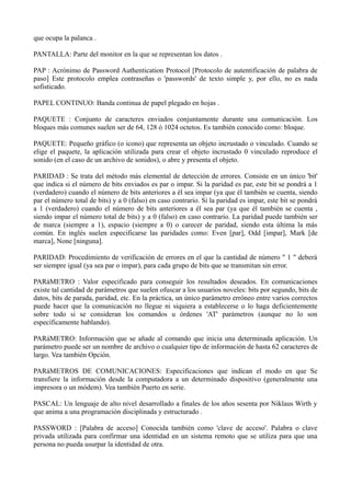 que ocupa la palanca . 
PANTALLA: Parte del monitor en la que se representan los datos . 
PAP : Acrónimo de Password Authentication Protocol [Protocolo de autentificación de palabra de 
paso] Este protocolo emplea contraseñas o 'passwords' de texto simple y, por ello, no es nada 
sofisticado. 
PAPEL CONTINUO: Banda continua de papel plegado en hojas . 
PAQUETE : Conjunto de caracteres enviados conjuntamente durante una comunicación. Los 
bloques más comunes suelen ser de 64, 128 ó 1024 octetos. Es también conocido como: bloque. 
PAQUETE: Pequeño gráfico (o icono) que representa un objeto incrustado o vinculado. Cuando se 
elige el paquete, la aplicación utilizada para crear el objeto incrustado 0 vinculado reproduce el 
sonido (en el caso de un archivo de sonidos), o abre y presenta el objeto. 
PARIDAD : Se trata del método más elemental de detección de errores. Consiste en un único 'bit' 
que indica si el número de bits enviados es par o impar. Si la paridad es par, este bit se pondrá a 1 
(verdadero) cuando el número de bits anteriores a él sea impar (ya que él también se cuenta, siendo 
par el número total de bits) y a 0 (falso) en caso contrario. Si la paridad es impar, este bit se pondrá 
a 1 (verdadero) cuando el número de bits anteriores a él sea par (ya que él también se cuenta , 
siendo impar el número total de bits) y a 0 (falso) en caso contrario. La paridad puede también ser 
de marca (siempre a 1), espacio (siempre a 0) o carecer de paridad, siendo esta última la más 
común. En inglés suelen especificarse las paridades como: Even [par], Odd [impar], Mark [de 
marca], None [ninguna]. 
PARIDAD: Procedimiento de verificación de errores en el que la cantidad de número " 1 " deberá 
ser siempre igual (ya sea par o impar), para cada grupo de bits que se transmitan sin error. 
PARáMETRO : Valor especificado para conseguir los resultados deseados. En comunicaciones 
existe tal cantidad de parámetros que suelen ofuscar a los usuarios noveles: bits por segundo, bits de 
datos, bits de parada, paridad, etc. En la práctica, un único parámetro erróneo entre varios correctos 
puede hacer que la comunicación no llegue ni siquiera a establecerse o lo haga deficientemente 
sobre todo si se consideran los comandos u órdenes 'AT' parámetros (aunque no lo son 
específicamente hablando). 
PARáMETRO: Información que se añade al comando que inicia una determinada aplicación. Un 
parámetro puede ser un nombre de archivo o cualquier tipo de información de hasta 62 caracteres de 
largo. Vea también Opción. 
PARáMETROS DE COMUNICACIONES: Especificaciones que indican el modo en que Se 
transfiere la información desde la computadora a un determinado dispositivo (generalmente una 
impresora o un módem). Vea también Puerto en serie. 
PASCAL: Un lenguaje de alto nivel desarrollado a finales de los años sesenta por Niklaus Wirth y 
que anima a una programación disciplinada y estructurado . 
PASSWORD : [Palabra de acceso] Conocida también como 'clave de acceso'. Palabra o clave 
privada utilizada para confirmar una identidad en un sistema remoto que se utiliza para que una 
persona no pueda usurpar la identidad de otra. 
 