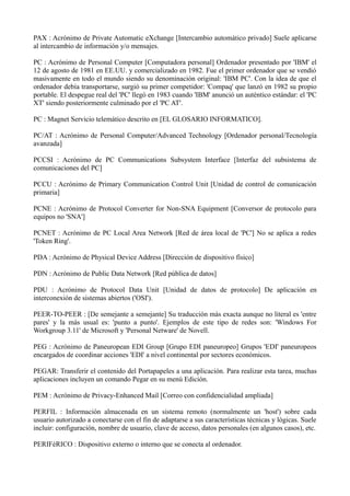 PAX : Acrónimo de Private Automatic eXchange [Intercambio automático privado] Suele aplicarse 
al intercambio de información y/o mensajes. 
PC : Acrónimo de Personal Computer [Computadora personal] Ordenador presentado por 'IBM' el 
12 de agosto de 1981 en EE.UU. y comercializado en 1982. Fue el primer ordenador que se vendió 
masivamente en todo el mundo siendo su denominación original: 'IBM PC'. Con la idea de que el 
ordenador debía transportarse, surgió su primer competidor: 'Compaq' que lanzó en 1982 su propio 
portable. El despegue real del 'PC' llegó en 1983 cuando 'IBM' anunció un auténtico estándar: el 'PC 
XT' siendo posteriormente culminado por el 'PC AT'. 
PC : Magnet Servicio telemático descrito en [EL GLOSARIO INFORMATICO]. 
PC/AT : Acrónimo de Personal Computer/Advanced Technology [Ordenador personal/Tecnología 
avanzada] 
PCCSI : Acrónimo de PC Communications Subsystem Interface [Interfaz del subsistema de 
comunicaciones del PC] 
PCCU : Acrónimo de Primary Communication Control Unit [Unidad de control de comunicación 
primaria] 
PCNE : Acrónimo de Protocol Converter for Non-SNA Equipment [Conversor de protocolo para 
equipos no 'SNA'] 
PCNET : Acrónimo de PC Local Area Network [Red de área local de 'PC'] No se aplica a redes 
'Token Ring'. 
PDA : Acrónimo de Physical Device Address [Dirección de dispositivo físico] 
PDN : Acrónimo de Public Data Network [Red pública de datos] 
PDU : Acrónimo de Protocol Data Unit [Unidad de datos de protocolo] De aplicación en 
interconexión de sistemas abiertos ('OSI'). 
PEER-TO-PEER : [De semejante a semejante] Su traducción más exacta aunque no literal es 'entre 
pares' y la más usual es: 'punto a punto'. Ejemplos de este tipo de redes son: 'Windows For 
Workgroup 3.11' de Microsoft y 'Personal Netware' de Novell. 
PEG : Acrónimo de Paneuropean EDI Group [Grupo EDI paneuropeo] Grupos 'EDI' paneuropeos 
encargados de coordinar acciones 'EDI' a nivel continental por sectores económicos. 
PEGAR: Transferir el contenido del Portapapeles a una aplicación. Para realizar esta tarea, muchas 
aplicaciones incluyen un comando Pegar en su menú Edición. 
PEM : Acrónimo de Privacy-Enhanced Mail [Correo con confidencialidad ampliada] 
PERFIL : Información almacenada en un sistema remoto (normalmente un 'host') sobre cada 
usuario autorizado a conectarse con el fin de adaptarse a sus características técnicas y lógicas. Suele 
incluir: configuración, nombre de usuario, clave de acceso, datos personales (en algunos casos), etc. 
PERIFéRICO : Dispositivo externo o interno que se conecta al ordenador. 
 