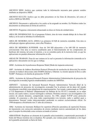 ARCHIVO MIDI: Archivo que contiene toda la información necesaria para generar sonidos 
mediante un dispositivo MIDI. 
ARCHIVO OCULTO: Archivo que no debe presentarse en las listas de directorios, tal como el 
archivo BIOS de MS-DOS. 
ARCHIVO: Documento o aplicación a los cuales se ha asignado un nombre. En Windows todos los 
documentos se almacenan en forma de archivos. 
ARCHIVO: Programa o documento almacenado en disco en forma de entidad única. 
AREA DE INFORMACIóN: En el programa Fichero, área de texto situada debajo de la línea del 
índice y en la cual se introduce la información. 
AREA DE MEMORIA ALTA: (HMA) Los primeros 64 KB de memoria extendida. Esta área es 
utilizada por algunas aplicaciones, entre ellas Windows. 
AREA DE MEMORIA SUPERIOR: Area de 384 KB adyacentes a los 640 KB de memoria 
convencional. Esta área se reserva usualmente para el funcionamiento de los componentes de 
hardware del sistema, tal como el monitor, y no se considera parte de la memoria total, ya que las 
aplicaciones no pueden almacenar información en ella. 
AREAS DE TRABAJO: Zona de una ventana en la cual se presenta la información contenida en la 
aplicación o documento con los que se trabaja. 
ARM : Acrónimo de Asynchronous Response Mode [Modo de respuesta asíncrona] 
ARP : Acrónimo de Address Resolution Protocol [Protocolo de resolución de dirección] Su misión 
consiste en traducir direcciones entre DARPA Internet y Ethernet. La misión opuesta la lleva a cabo 
'RARP'. Pertenece a la familia de protocolos TCP/IP. 
ARPA : Acrónimo de Advanced Research Projects Administration [Administración de proyectos de 
investigación avanzada] Agencia estadounidense creadora de ARPANet. 
ARPANET : Acrónimo de Advanced Research Projects Administration Network [Red de la 
administración de proyectos de investigación avanzada] Fue la primera red de datos del mundo 
inicialmente concebida como plataforma de experimentación. Fue creada y patrocinada en 1969 por 
el 'US Department of Defense' (Departamento de Defensa de los EE.UU.) contando, en su etapa 
inicial, con cuatro nodos y acceso restringido a militares. Permitía conectar a sus investigadores con 
centros de cálculo distantes, compartiendo recursos. En 1982, adoptó TCP/IP como protocolo 
estándar. Al conectarse a ella otras redes experimentales (vía terrestre, radio y satélite) pasó a 
denominarse 'Internet' (redes interconectadas) perdiendo su carácter exclusivamente oficial. En 
1990 desaparece oficialmente tras 21 años de existencia. 
ARQ : Acrónimo de Automatic ReQuest for repetition [Petición automática de repetición] Sistema 
de transmisión con corrección automática de errores mediante reenvío automatizado de los datos 
que el receptor ha detectado como erróneos avisando al emisor. 
ARRASTRAR: Desplazar un elemento de la pantalla seleccionándolo y manteniendo presionado el 
botón del Mouse mientras éste se desplaza. Por ejemplo, una ventana puede trasladarse a otro lugar 
de la pantalla arrastrando su barra de título. 
 