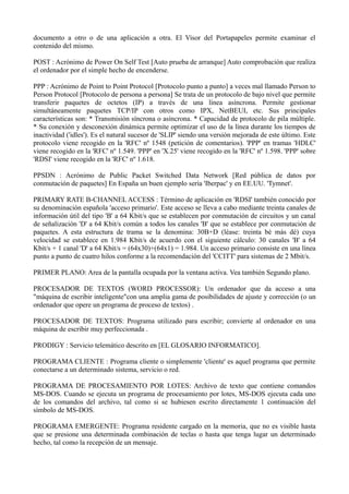 documento a otro o de una aplicación a otra. El Visor del Portapapeles permite examinar el 
contenido del mismo. 
POST : Acrónimo de Power On Self Test [Auto prueba de arranque] Auto comprobación que realiza 
el ordenador por el simple hecho de encenderse. 
PPP : Acrónimo de Point to Point Protocol [Protocolo punto a punto] a veces mal llamado Person to 
Person Protocol [Protocolo de persona a persona] Se trata de un protocolo de bajo nivel que permite 
transferir paquetes de octetos (IP) a través de una línea asíncrona. Permite gestionar 
simultáneamente paquetes TCP/IP con otros como IPX, NetBEUI, etc. Sus principales 
características son: * Transmisión síncrona o asíncrona. * Capacidad de protocolo de pila múltiple. 
* Su conexión y desconexión dinámica permite optimizar el uso de la línea durante los tiempos de 
inactividad ('idles'). Es el natural sucesor de 'SLIP' siendo una versión mejorada de este último. Este 
protocolo viene recogido en la 'RFC' nº 1548 (petición de comentarios). 'PPP' en tramas 'HDLC' 
viene recogido en la 'RFC' nº 1.549. 'PPP' en 'X.25' viene recogido en la 'RFC' nº 1.598. 'PPP' sobre 
'RDSI' viene recogido en la 'RFC' nº 1.618. 
PPSDN : Acrónimo de Public Packet Switched Data Network [Red pública de datos por 
conmutación de paquetes] En España un buen ejemplo sería 'Iberpac' y en EE.UU. 'Tymnet'. 
PRIMARY RATE B-CHANNEL ACCESS : Término de aplicación en 'RDSI' también conocido por 
su denominación española 'acceso primario'. Este acceso se lleva a cabo mediante treinta canales de 
información útil del tipo 'B' a 64 Kbit/s que se establecen por conmutación de circuitos y un canal 
de señalización 'D' a 64 Kbit/s común a todos los canales 'B' que se establece por conmutación de 
paquetes. A esta estructura de trama se la denomina: 30B+D (léase: treinta bé más dé) cuya 
velocidad se establece en 1.984 Kbit/s de acuerdo con el siguiente cálculo: 30 canales 'B' a 64 
Kbit/s + 1 canal 'D' a 64 Kbit/s = (64x30)+(64x1) = 1.984. Un acceso primario consiste en una línea 
punto a punto de cuatro hilos conforme a la recomendación del 'CCITT' para sistemas de 2 Mbit/s. 
PRIMER PLANO: Area de la pantalla ocupada por la ventana activa. Vea también Segundo plano. 
PROCESADOR DE TEXTOS (WORD PROCESSOR): Un ordenador que da acceso a una 
"máquina de escribir inteligente"con una amplia gama de posibilidades de ajuste y corrección (o un 
ordenador que opere un programa de proceso de textos) . 
PROCESADOR DE TEXTOS: Programa utilizado para escribir; convierte al ordenador en una 
máquina de escribir muy perfeccionada . 
PRODIGY : Servicio telemático descrito en [EL GLOSARIO INFORMATICO]. 
PROGRAMA CLIENTE : Programa cliente o simplemente 'cliente' es aquel programa que permite 
conectarse a un determinado sistema, servicio o red. 
PROGRAMA DE PROCESAMIENTO POR LOTES: Archivo de texto que contiene comandos 
MS-DOS. Cuando se ejecuta un programa de procesamiento por lotes, MS-DOS ejecuta cada uno 
de los comandos del archivo, tal como si se hubiesen escrito directamente 1 continuación del 
símbolo de MS-DOS. 
PROGRAMA EMERGENTE: Programa residente cargado en la memoria, que no es visible hasta 
que se presione una determinada combinación de teclas o hasta que tenga lugar un determinado 
hecho, tal como la recepción de un mensaje. 
 