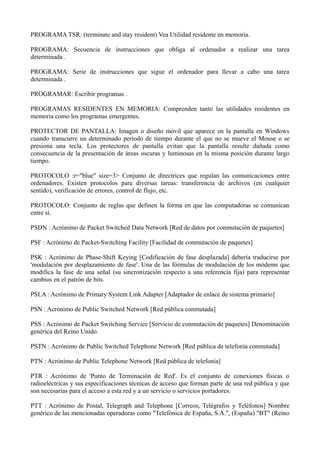 PROGRAMA TSR: (terminate and stay resident) Vea Utilidad residente en memoria. 
PROGRAMA: Secuencia de instrucciones que obliga al ordenador a realizar una tarea 
determinada . 
PROGRAMA: Serie de instrucciones que sigue el ordenador para llevar a cabo una tarea 
determinada . 
PROGRAMAR: Escribir programas . 
PROGRAMAS RESIDENTES EN MEMORIA: Comprenden tanto las utilidades residentes en 
memoria como los programas emergentes. 
PROTECTOR DE PANTALLA: Imagen o diseño móvil que aparece en la pantalla en Windows 
cuando transcurre un determinado período de tiempo durante el que no se mueve el Mouse o se 
presiona una tecla. Los protectores de pantalla evitan que la pantalla resulte dañada como 
consecuencia de la presentación de áreas oscuras y luminosas en la misma posición durante largo 
tiempo. 
PROTOCOLO :r="blue" size=3> Conjunto de directrices que regulan las comunicaciones entre 
ordenadores. Existen protocolos para diversas tareas: transferencia de archivos (en cualquier 
sentido), verificación de errores, control de flujo, etc. 
PROTOCOLO: Conjunto de reglas que definen la forma en que las computadoras se comunican 
entre sí. 
PSDN : Acrónimo de Packet Switched Data Network [Red de datos por conmutación de paquetes] 
PSF : Acrónimo de Packet-Switching Facility [Facilidad de conmutación de paquetes] 
PSK : Acrónimo de Phase-Shift Keying [Codificación de fase desplazada] debería traducirse por 
'modulación por desplazamiento de fase'. Una de las fórmulas de modulación de los módems que 
modifica la fase de una señal (su sincronización respecto a una referencia fija) para representar 
cambios en el patrón de bits. 
PSLA : Acrónimo de Primary System Link Adapter [Adaptador de enlace de sistema primario] 
PSN : Acrónimo de Public Switched Network [Red pública conmutada] 
PSS : Acrónimo de Packet Switching Service [Servicio de conmutación de paquetes] Denominación 
genérica del Reino Unido. 
PSTN : Acrónimo de Public Switched Telephone Network [Red pública de telefonía conmutada] 
PTN : Acrónimo de Public Telephone Network [Red pública de telefonía] 
PTR : Acrónimo de 'Punto de Terminación de Red'. Es el conjunto de conexiones físicas o 
radioeléctricas y sus especificaciones técnicas de acceso que forman parte de una red pública y que 
son necesarias para el acceso a esta red y a un servicio o servicios portadores. 
PTT : Acrónimo de Postal, Telegraph and Telephone [Correos, Telégrafos y Teléfonos] Nombre 
genérico de las mencionadas operadoras como "Telefónica de España, S.A.", (España) "BT" (Reino 
 