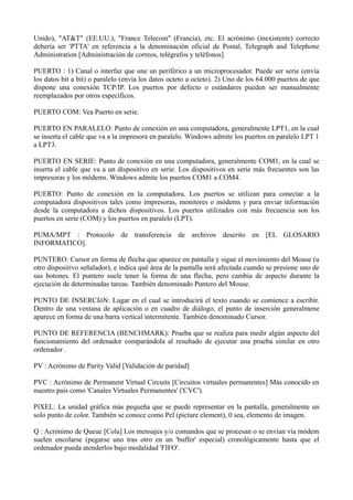 Unido), "AT&T" (EE.UU.), "France Telecom" (Francia), etc. El acrónimo (inexistente) correcto 
debería ser 'PTTA' en referencia a la denominación oficial de Postal, Telegraph and Telephone 
Administration [Administración de correos, telégrafos y teléfonos] 
PUERTO : 1) Canal o interfaz que une un periférico a un microprocesador. Puede ser serie (envía 
los datos bit a bit) o paralelo (envía los datos octeto a octeto). 2) Uno de los 64.000 puertos de que 
dispone una conexión TCP/IP. Los puertos por defecto o estándares pueden ser manualmente 
reemplazados por otros específicos. 
PUERTO COM: Vea Puerto en serie. 
PUERTO EN PARALELO: Punto de conexión en una computadora, generalmente LPT1, en la cual 
se inserta el cable que va a la impresora en paralelo. Windows admite los puertos en paralelo LPT 1 
a LPT3. 
PUERTO EN SERIE: Punto de conexión en una computadora, generalmente COM1, en la cual se 
inserta el cable que va a un dispositivo en serie. Los dispositivos en serie más frecuentes son las 
impresoras y los módems. Windows admite los puertos COM1 a COM4. 
PUERTO: Punto de conexión en la computadora. Los puertos se utilizan para conectar a la 
computadora dispositivos tales como impresoras, monitores o módems y para enviar información 
desde la computadora a dichos dispositivos. Los puertos utilizados con más frecuencia son los 
puertos en serie (COM) y los puertos en paralelo (LPT). 
PUMA/MPT : Protocolo de transferencia de archivos descrito en [EL GLOSARIO 
INFORMATICO]. 
PUNTERO: Cursor en forma de flecha que aparece en pantalla y sigue el movimiento del Mouse (u 
otro dispositivo señalador), e indica qué área de la pantalla será afectada cuando se presione uno de 
sus botones. El puntero suele tener la forma de una flecha, pero cambia de aspecto durante la 
ejecución de determinadas tareas. También denominado Puntero del Mouse. 
PUNTO DE INSERCIóN: Lugar en el cual se introducirá el texto cuando se comience a escribir. 
Dentro de una ventana de aplicación o en cuadro de diálogo, el punto de inserción generalmene 
aparece en forma de una barra vertical intermitente. También denominado Cursor. 
PUNTO DE REFERENCIA (BENCHMARK): Prueba que se realiza para medir algún aspecto del 
funcionamiento del ordenador comparándola al resultado de ejecutar una prueba similar en otro 
ordenador . 
PV : Acrónimo de Parity Valid [Validación de paridad] 
PVC : Acrónimo de Permanent Virtual Circuits [Circuitos virtuales permanentes] Más conocido en 
nuestro país como 'Canales Virtuales Permanentes' ('CVC'). 
PíXEL: La unidad gráfica más pequeña que se puede representar en la pantalla, generalmente un 
solo punto de color. También se conoce como Pel (picture element), 0 sea, elemento de imagen. 
Q : Acrónimo de Queue [Cola] Los mensajes y/o comandos que se procesan o se envían vía módem 
suelen encolarse (pegarse uno tras otro en un 'buffer' especial) cronológicamente hasta que el 
ordenador pueda atenderlos bajo modalidad 'FIFO'. 
 
