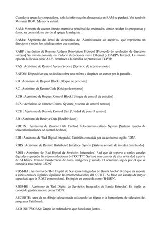 Cuando se apaga la computadora, toda la información almacenada en RAM se perderá. Vea también 
Memoria ROM, Memoria virtual. 
RAM: Memoria de acceso directo; memoria principal del ordenador, donde residen los programas y 
datos; su contenido se pierde al apagar la máquina . 
RAMA: Segmento del árbol de directorios del Administrador de archivos, que representa un 
directorio y todos los subdirectorios que contiene. 
RARP : Acrónimo de Reverse Address Resolution Protocol [Protocolo de resolución de dirección 
inversa] Su misión consiste en traducir direcciones entre Ethernet y DARPA Internet. La misión 
opuesta la lleva a cabo 'ARP'. Pertenece a la familia de protocolos TCP/IP. 
RAS : Acrónimo de Remote Access Service [Servicio de acceso remoto] 
RATON: Dispositivo que se desliza sobre una esfera y desplaza un cursor por la pantalla . 
RB : Acrónimo de Request Block [Bloque de petición] 
RC : Acrónimo de Return Code [Código de retorno] 
RCB : Acrónimo de Request Control Block [Bloque de control de petición] 
RCS : Acrónimo de Remote Control System [Sistema de control remoto] 
RCU : Acrónimo de Remote Control Unit [Unidad de control remoto] 
RD : Acrónimo de Receive Data [Recibir datos] 
RDCTS : Acrónimo de Remote Data Control Telecommunications System [Sistema remoto de 
telecomunicaciones de control de datos] 
RDI : Acrónimo de 'Red Digital Integrada'. También conocida por su acrónimo inglés: 'IDN'. 
RDIS : Acrónimo de Remote Distributed Interface System [Sistema remoto de interfaz distribuido] 
RDSI : Acrónimo de 'Red Digital de Servicios Integrados'. Red que da soporte a varios canales 
digitales siguiendo las recomendaciones del 'CCITT'. Su base son canales de alta velocidad a partir 
de 64 Kbit/s. Permite transferencia de datos, imágenes y sonido. El acrónimo inglés por el que se 
conoce a esta red es: 'ISDN'. 
RDSI-BA : Acrónimo de 'Red Digital de Servicios Integrados de Banda Ancha'. Red que da soporte 
a varios canales digitales siguiendo las recomendaciones del 'CCITT'. Su base son canales de mayor 
capacidad que la 'RDSI' convencional. En inglés es conocida como 'B-ISDN'. 
RDSI-BE : Acrónimo de 'Red Digital de Servicios Integrados de Banda Estrecha'. En inglés es 
conocido genéricamente como 'ISDN'. 
RECORTE: Area de un dibujo seleccionada utilizando las tijeras o la herramienta de selección del 
programa Paintbrush. 
RED (NETWORK): Grupo de ordenadores que funcionan juntos . 
 