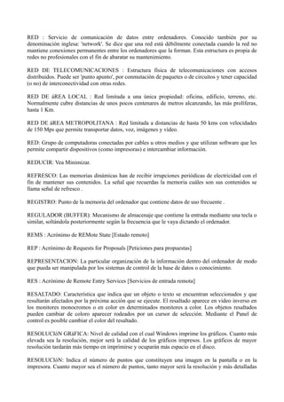 RED : Servicio de comunicación de datos entre ordenadores. Conocido también por su 
denominación inglesa: 'network'. Se dice que una red está débilmente conectada cuando la red no 
mantiene conexiones permanentes entre los ordenadores que la forman. Esta estructura es propia de 
redes no profesionales con el fin de abaratar su mantenimiento. 
RED DE TELECOMUNICACIONES : Estructura física de telecomunicaciones con accesos 
distribuidos. Puede ser 'punto apunto', por conmutación de paquetes o de circuitos y tener capacidad 
(o no) de interconectividad con otras redes. 
RED DE áREA LOCAL : Red limitada a una única propiedad: oficina, edificio, terreno, etc. 
Normalmente cubre distancias de unos pocos centenares de metros alcanzando, las más prolíferas, 
hasta 1 Km. 
RED DE áREA METROPOLITANA : Red limitada a distancias de hasta 50 kms con velocidades 
de 150 Mps que permite transportar datos, voz, imágenes y vídeo. 
RED: Grupo de computadoras conectadas por cables u otros medios y que utilizan software que les 
permite compartir dispositivos (como impresoras) e intercambiar información. 
REDUCIR: Vea Minimizar. 
REFRESCO: Las memorias dinámicas han de recibir irrupciones periódicas de electricidad con el 
fin de mantener sus contenidos. La señal que recuerdas la memoria cuáles son sus contenidos se 
llama señal de refresco . 
REGISTRO: Punto de la memoria del ordenador que contiene datos de uso frecuente . 
REGULADOR (BUFFER): Mecanismo de almacenaje que contiene la entrada mediante una tecla o 
similar, soltándola posteriormente según la frecuencia que le vaya dictando el ordenador. 
REMS : Acrónimo de REMote State [Estado remoto] 
REP : Acrónimo de Requests for Proposals [Peticiones para propuestas] 
REPRESENTACION: La particular organización de la información dentro del ordenador de modo 
que pueda ser manipulada por los sistemas de control de la base de datos o conocimiento. 
RES : Acrónimo de Remote Entry Services [Servicios de entrada remota] 
RESALTADO: Característica que indica que un objeto o texto se encuentran seleccionados y que 
resultarán afectados por la próxima acción que se ejecute. El resaltado aparece en video inverso en 
los monitores monocromos o en color en determinados monitores a color. Los objetos resaltados 
pueden cambiar de coloro aparecer rodeados por un cursor de selección. Mediante el Panel de 
control es posible cambiar el color del resaltado. 
RESOLUCIóN GRáFICA: Nivel de calidad con el cual Windows imprime los gráficos. Cuanto más 
elevada sea la resolución, mejor será la calidad de los gráficos irnpresos. Los gráficos de mayor 
resolución tardarán más tiempo en imprimirse y ocuparán más espacio en el disco. 
RESOLUCIóN: Indica el número de puntos que constituyen una imagen en la pantalla o en la 
impresora. Cuanto mayor sea el número de puntos, tanto mayor será la resolución y más detalladas 
 