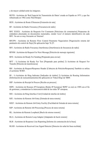 y de mayor calidad serán las imágenes. 
RETD : Acrónimo de 'Red Especial de Transmisión de Datos' creada en España en 1971 y que fue 
rebautizada en 1982 como 'Red Iberpac'. 
REX : Acrónimo de Route EXtension [Extensión de ruta] 
RF : Acrónimo de Radio Frecuency [Frecuencia de radio] 
RFC XXXX : Acrónimo de Requests For Comments [Peticiones de comentarios] Propuestas de 
estándares plasmadas en documentos numerados, siendo 'xxxx' el número identificativo de cada 
RFC. Su uso es muy frecuente en 'Internet'. 
RFCPN : Acrónimo de Remote Flow Control Parameter Negociation [Negociación remota del 
parámetro de control de flujo] De aplicación bajo 'X.25'. 
RFI : Acrónimo de Radio Frecuency Interference [Interferencia de frecuencia de radio] 
RFNM : Acrónimo de Request For Next Message [Petición de mensaje siguiente] 
RFS : Acrónimo de Ready For Sending [Preparado para enviar] 
RFT : 1) Acrónimo de Ready For Test [Preparado para probar] 2) Acrónimo de Request For 
Transfer [Petición de transferencia] 
RH : Acrónimo de Request/Response Header [Cabecera de Petición/Respuesta] También se utiliza 
el acrónimo 'R/RH'. 
RI : 1) Acrónimo de Ring Indicator [Indicador de timbre] 2) Acrónimo de Routing Information 
[Información de reencaminamiento] De aplicación en 'Token Ring' de 'IBM'. 
RIP : Acrónimo de Receipt In Process [Recibo en proceso] 
RIPE : Acrónimo de Reseaux IP Européens [Redes IP Europeas] 'RIPE' se creó en 1989 con el fin 
de gestionar y estandarizar la interconectividad de las redes 'IP' europeas. 
RIU : Acrónimo de Ring Interface Unit [Unidad de interfaz de timbre] 
RJE : Acrónimo de Remote Job Entry [Entrada de tarea remota] 
RJEF : Acrónimo de Remote Job Entry Facility [Facilidad de Entrada de tarea remota] 
RJP : Acrónimo de Remote Job Processing [Proceso de tarea remota] 
RL : Acrónimo de Remote Loopback [Bucle de retorno remoto] 
RLA : Acrónimo de Remote Loop Adapter [Adaptador de bucle remoto] 
RLR : Acrónimo de Response Line Reporting [Informe de contestación de la línea] 
RLSD : Acrónimo de Received Line Signal Detector [Detector de señal de línea recibida] 
 