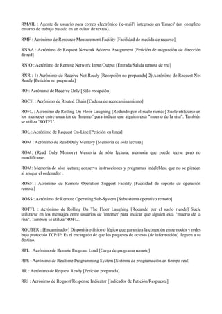 RMAIL : Agente de usuario para correo electrónico ('e-mail') integrado en 'Emacs' (un completo 
entorno de trabajo basado en un editor de textos). 
RMF : Acrónimo de Resource Measurement Facility [Facilidad de medida de recurso] 
RNAA : Acrónimo de Request Network Address Assignment [Petición de asignación de dirección 
de red] 
RNIO : Acrónimo de Remote Network Input/Output [Entrada/Salida remota de red] 
RNR : 1) Acrónimo de Receive Not Ready [Recepción no preparada] 2) Acrónimo de Request Not 
Ready [Petición no preparada] 
RO : Acrónimo de Receive Only [Sólo recepción] 
ROCH : Acrónimo de Routed Chain [Cadena de reencaminamiento] 
ROFL : Acrónimo de Rolling On Floor Laughing [Rodando por el suelo riendo] Suele utilizarse en 
los mensajes entre usuarios de 'Internet' para indicar que alguien está "muerto de la risa". También 
se utiliza 'ROTFL'. 
ROL : Acrónimo de Request On-Line [Petición en línea] 
ROM : Acrónimo de Read Only Memory [Memoria de sólo lectura] 
ROM: (Read Only Memory) Memoria de sólo lectura; memoria que puede leerse pero no 
mordificarse. 
ROM: Memoria de sólo lectura; conserva instrucciones y programas indelebles, que no se pierden 
al apagar el ordenador . 
ROSF : Acrónimo de Remote Operation Support Facility [Facilidad de soporte de operación 
remota] 
ROSS : Acrónimo de Remote Operating Sub-System [Subsistema operativo remoto] 
ROTFL : Acrónimo de Rolling On The Floor Laughing [Rodando por el suelo riendo] Suele 
utilizarse en los mensajes entre usuarios de 'Internet' para indicar que alguien está "muerto de la 
risa". También se utiliza 'ROFL'. 
ROUTER : [Encaminador] Dispositivo físico o lógico que garantiza la conexión entre nodos y redes 
bajo protocolo TCP/IP. Es el encargado de que los paquetes de octetos (de información) lleguen a su 
destino. 
RPL : Acrónimo de Remote Program Load [Carga de programa remoto] 
RPS : Acrónimo de Realtime Programming System [Sistema de programación en tiempo real] 
RR : Acrónimo de Request Ready [Petición preparada] 
RRI : Acrónimo de Request/Response Indicator [Indicador de Petición/Respuesta] 
 