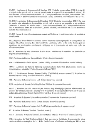 RS-232 : Acrónimo de Recommended Standard 232 [Estándar recomendado 232] Se trata del 
principal medio por el cual se conecta un ordenador a un periférico (sobretodo el módem). El 
interfaz tiene 25 conexiones denominado 'DB25' aunque existe otro de sólo 9, denominado 'DB9'. 
Es un estándar de 'Electronic Industry Association' ('EIA'). Es también conocida como: 'IEEE-448'. 
RS-232-C : Acrónimo de Recommended Standard 232-C [Estándar recomendado 232-C] Se trata 
del medio más adoptado en la actualidad por el cual se conecta un ordenador a un periférico 
(sobretodo el módem). El interfaz tiene 25 conexiones denominado 'DB25' aunque existe otro de 
sólo 9, denominado 'DB9'. Es la revisión 'C', la más utilizada, del estándar 'RS-232' de 'Electronic 
Industry Association' ('EIA'). 
RS-232: Norma de conexión estándar que conecta un Modem, o el equipo asociado a la terminal, a 
un ordenador . 
RSA : Siglas de Rivest-Shamir-Ardleman, los tres inventores de la criptografía de clave pública. La 
empresa RSA Data Security, Inc. (Redwood City, California, USA) se ha hecho famosa por sus 
algoritmos de encriptación ampliamente utilizados en la transmisión de datos por redes de 
telecomunicaciones. 
RSAN : Acrónimo de 'Red Secundaria de Alto Nivel'. Interfaz que da soporte a los terminales de 
paquetes en la red 'Iberpac'. 
RSC : Acrónimo de Remote Support Center [Centro de soporte remoto] 
RSCF : Acrónimo de Remote System Console Facility [Facilidad de consola de sistema remoto] 
RSCS : Acrónimo de Remote Spooling Communications Subsystem [Subsistema remoto de 
comunicaciones retardadas] Protocolo desarrollado por 'IBM'. 
RSF : 1) Acrónimo de Remote Support Facility [Facilidad de soporte remoto] 2) Acrónimo de 
Remote Service Facility [Facilidad de servicio remoto] 
RSL : Acrónimo de Remote Service Link [Enlace de servicio remoto] 
RSM : Acrónimo de Remote Switching Module [Módulo de conmutación remota] 
RSN : 1) Acrónimo de Real Soon Now [En realidad muy pronto ya] Expresión popular entre los 
usuarios de 'Internet' para dar a entender todo lo contrario de su significado literal; sea lo que sea 
tardará. 2) Acrónimo de Remote Support Network [Red de soporte remoto] 
RSP : Acrónimo de Remote Systems Programming [Programación de sistemas remotos] 
RSS : Acrónimo de Remote Service System [Sistema de servicio remoto] 
RST : Acrónimo de Remote Modem Self-Test [Auto-comprobación de módem remoto] 
RT : Acrónimo de Remote Terminal [Terminal remoto] 
RTAM : Acrónimo de Remote Terminal Access Method [Método de acceso de terminal remoto] 
RTB : Acrónimo de 'Red Telefónica Básica'. Red que soporta facilidades de conmutación sobre 
canales telefónicos analógicos de 3, 1 KHz. Es el término oficialmente utilizado por 'TESA' para 
 