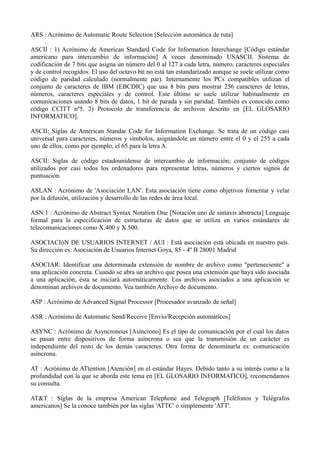 ARS : Acrónimo de Automatic Route Selection [Selección automática de ruta] 
ASCII : 1) Acrónimo de American Standard Code for Information Interchange [Código estándar 
americano para intercambio de información] A veces denominado USASCII. Sistema de 
codificación de 7 bits que asigna un número del 0 al 127 a cada letra, número, caracteres especiales 
y de control recogidos. El uso del octavo bit no está tan estandarizado aunque se suele utilizar como 
código de paridad calculado (normalmente par). Internamente los PCs compatibles utilizan el 
conjunto de caracteres de IBM (EBCDIC) que usa 8 bits para mostrar 256 caracteres de letras, 
números, caracteres especiales y de control. Este último se suele utilizar habitualmente en 
comunicaciones usando 8 bits de datos, 1 bit de parada y sin paridad. También es conocido como 
código CCITT nº5. 2) Protocolo de transferencia de archivos descrito en [EL GLOSARIO 
INFORMATICO]. 
ASCII: Siglas de American Standar Code for Information Exchange. Se trata de un código casi 
universal para caracteres, números y símbolos, asignándole un número entre el 0 y el 255 a cada 
uno de ellos, como por ejemplo, el 65 para la letra A. 
ASCII: Siglas de código estadounidense de intercambio de información; conjunto de códigos 
utilizados por casi todos los ordenadores para representar letras, números y ciertos signos de 
puntuación. 
ASLAN : Acrónimo de 'Asociación LAN'. Esta asociación tiene como objetivos fomentar y velar 
por la difusión, utilización y desarrollo de las redes de área local. 
ASN.1 : Acrónimo de Abstract Syntax Notation One [Notación uno de sintaxis abstracta] Lenguaje 
formal para la especificación de estructuras de datos que se utiliza en varios estándares de 
telecomunicaciones como X.400 y X.500. 
ASOCIACIóN DE USUARIOS INTERNET / AUI : Está asociación está ubicada en nuestro país. 
Su dirección es: Asociación de Usuarios Internet Goya, 85 - 4º B 28001 Madrid 
ASOCIAR: Identificar una determinada extensión de nombre de archivo como "perteneciente" a 
una aplicación concreta. Cuando se abra un archivo que posea una extensión que haya sido asociada 
a una aplicación, ésta se iniciará autornáticarnente. Los archivos asociados a una aplicación se 
denominan archivos de documento. Vea también Archivo de documento. 
ASP : Acrónimo de Advanced Signal Processor [Procesador avanzado de señal] 
ASR : Acrónimo de Automatic Send/Receive [Envío/Recepción automáticos] 
ASYNC : Acrónimo de Asyncronous [Asíncrono] Es el tipo de comunicación por el cual los datos 
se pasan entre dispositivos de forma asíncrona o sea que la transmisión de un carácter es 
independiente del resto de los demás caracteres. Otra forma de denominarla es: comunicación 
asíncrona. 
AT : Acrónimo de ATtention [Atención] en el estándar Hayes. Debido tanto a su interés como a la 
profundidad con la que se aborda este tema en [EL GLOSARIO INFORMATICO], recomendamos 
su consulta. 
AT&T : Siglas de la empresa American Telephone and Telegraph [Teléfonos y Telégrafos 
americanos] Se la conoce también por las siglas 'ATTC' o simplemente 'ATT'. 
 
