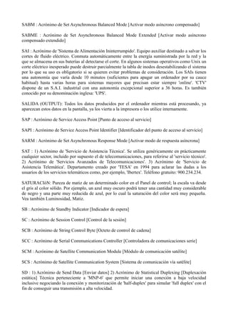 SABM : Acrónimo de Set Asynchronous Balanced Mode [Activar modo asíncrono compensado] 
SABME : Acrónimo de Set Asynchronous Balanced Mode Extended [Activar modo asíncrono 
compensado extendido] 
SAI : Acrónimo de 'Sistema de Alimentación Ininterrumpido'. Equipo auxiliar destinado a salvar los 
cortes de fluido eléctrico. Conmuta automáticamente entre la energía suministrada por la red y la 
que se almacena en sus baterías al detectarse el corte. En algunos sistemas operativos como Unix un 
corte eléctrico inesperado puede destruir parcialmente la tabla de inodos desestabilizando el sistema 
por lo que su uso es obligatorio si se quieren evitar problemas de consideración. Los SAIs tienen 
una autonomía que varía desde 10 minutos (suficientes para apagar un ordenador por su cauce 
habitual) hasta varias horas para sistemas mayores que precisan estar siempre 'online'. 'CTV' 
dispone de un S.A.I. industrial con una autonomía excepcional superior a 36 horas. Es también 
conocido por su denominación inglesa: 'UPS'. 
SALIDA (OUTPUT): Todos los datos producidos por el ordenador mientras está procesando, ya 
aparezcan estos datos en la pantalla, ya los vierta a la impresora o los utilice internamente. 
SAP : Acrónimo de Service Access Point [Punto de acceso al servicio] 
SAPI : Acrónimo de Service Access Point Identifier [Identificador del punto de acceso al servicio] 
SARM : Acrónimo de Set Asynchronous Response Mode [Activar modo de respuesta asíncrona] 
SAT : 1) Acrónimo de 'Servicio de Asistencia Técnica'. Se utiliza genéricamente en prácticamente 
cualquier sector, incluido por supuesto el de telecomunicaciones, para referirse al 'servicio técnico'. 
2) Acrónimo de 'Servicios Avanzados de Telecomunicaciones'. 3) Acrónimo de 'Servicio de 
Asistencia Telemática'. Departamento creado por 'TESA' en 1994 para aclarar las dudas a los 
usuarios de los servicios telemáticos como, por ejemplo, 'Ibertex'. Teléfono gratuito: 900.234.234. 
SATURACIóN: Pureza de matiz de un determinado color en el Panel de control; la escala va desde 
el gris al color sólido. Por ejemplo, un azul muy oscuro podrá tener una cantidad muy considerable 
de negro y una parte muy reducida de azul, por lo cual la saturación del color será muy pequeña. 
Vea también Luminosidad, Matiz. 
SB : Acrónimo de Standby Indicator [Indicador de espera] 
SC : Acrónimo de Session Control [Control de la sesión] 
SCB : Acrónimo de String Control Byte [Octeto de control de cadena] 
SCC : Acrónimo de Serial Communications Controller [Controladora de comunicaciones serie] 
SCM : Acrónimo de Satellite Communication Module [Módulo de comunicación satélite] 
SCS : Acrónimo de Satellite Communication System [Sistema de comunicación vía satélite] 
SD : 1) Acrónimo de Send Data [Enviar datos] 2) Acrónimo de Statistical Duplexing [Duplexación 
estática] Técnica perteneciente a 'MNP-6' que permite iniciar una conexión a baja velocidad 
inclusive negociando la conexión y monitorización de 'half-duplex' para simular 'full duplex' con el 
fin de conseguir una transmisión a alta velocidad. 
 