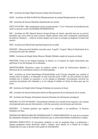 SHF : Acrónimo de Super High Frecuency [Super alta frecuencia] 
SI/SO : Acrónimo de Shift-In/Shift Out [Desplazamiento de entrada/Desplazamiento de salida] 
SID : Acrónimo de Session IDentifier [Identificador de sesión] 
SIETE EN OCHO : Más comúnmente escrito numéricamente: '7 en 8'. Protocolo de transferencia de 
archivos descrito en [EL GLOSARIO INFORMATICO]. 
SIG : Acrónimo de SIG (Special Interest Group) [Grupo de interés especial] Area de un servicio 
telemático que versa sobre un tema concreto. Puede contener entre otros: mensajería, transferencia 
de archivos, boletines, ... relativos al tema elegido con lo que se consigue no dispersar el interés del 
usuario. 
SIGI : Acrónimo de SIGnal Interrupt [Interrupción de la señal] 
SIGNOFF : [Desconexión] También conocido como: 'Logoff' y 'Logout'. Marca la finalización de la 
comunicación entre dos módems. 
SIMM : Acrónimo de Simple Inline Memory Module [Módulo simple de memoria en línea] 
SINTAXIS: Como en las lenguas humanas, la sintaxis es el conjunto de reglas estructurales que 
gobiernan el uso del lenguaje en el ordenador. 
SINTETIZADOR: Dispositivo capaz de producir sonido a partir de instrucciones digitales, a 
diferencia de los instrumentos físicos o el sonido grabado. 
SIO : Acrónimo de Serial Input/Output [Entrada/Salida serie] Circuito integrado que controla el 
interfaz entre el módem y el ordenador. Es más conocido como 'UART', la cual convierte los datos 
recibidos por el módem en caracteres y se los entrega al ordenador. Inversamente convierte los 
caracteres procedentes del ordenador y se los entrega al módem en forma de datos para que los 
envíe. 
SIP : Acrónimo de Simple Inline Package [Embalaje de memoria en línea] 
SIR : Acrónimo de Session Information Retrieval [Recuperación de la información de la sesión] 
SIS : Acrónimo de Strategic Information Systems [Sistemas de información estratégica] 
SISTEMA "LLAVE EN MANO": Generalmente utilizado en el mundo de los negocios, este sistema 
está preparado para ejecutar directamente y sólo hay que pulsar una tecla para que funcione . 
SISTEMA : 1) Termino genérico que engloba a un ordenador y sus periféricos. 2) Servicio 
telemático en línea. 
SISTEMA DE PROCESADO DE INFORMACION Y CONOCIMIENTOS: Se trata de los sistemas 
de ordenadores llamados de la Quinta Generación que se están desarrollando actualmente en Japón. 
SISTEMA DEDUCTIVO: El mecanismo mediante el cual un programa llega a conclusiones ; 
algunos programas toman decisiones raídas y tajantes, otros operan en el mundo de la lógica 
complicada en la que se permite cierto grado de incertidumbre. 
 