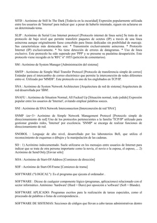 SITD : Acrónimo de Still In The Dark [Todavía en la oscuridad] Expresión popularmente utilizada 
entre los usuarios de 'Internet' para indicar que: a pesar de haberlo intentado, siguen sin aclararse en 
un determinado tema. 
SLIP : Acrónimo de Serial Line Internet protocol [Protocolo internet de línea serie] Se trata de un 
protocolo de bajo nivel que permite transferir paquetes de octetos (IP) a través de una línea 
asíncrona aunque originalmente fuese concebido para líneas dedicadas sin posibilidad de marcaje. 
Sus características más destacadas son: * Transmisión exclusivamente asíncrona. * Protocolo 
Internet (IP) exclusivamente. * No tiene detección de errores de datagramas. * Uso de línea 
exclusivo. Este protocolo ha sido superado por 'PPP' y se presume su paulatina desaparición. Este 
protocolo viene recogido en la 'RFC' nº 1055 (petición de comentarios). 
SM : Acrónimo de System Manager [Administración del sistema] 
SMTP : Acrónimo de Simple Mail Transfer Protocol [Protocolo de transferencia simple de correo] 
Estándar para el intercambio de correo electrónico que permite la interconexión de redes diferentes 
entre-sí. Utilizado por 'MMDF'. Este protocolo es uno de los englobados en TCP/IP. 
SNA : Acrónimo de System Network Architecture [Arquitectura de red de sistema] Arquitectura de 
red desarrollada por 'IBM'. 
SNAFU : Acrónimo de Situation Normal, All Fucked Up [Situación normal, todo jodido] Expresión 
popular entre los usuarios de 'Internet', evitando emplear palabras soeces. 
SNI : Acrónimo de SNA Network Interconnection [Interconexión de red 'SNA'] 
SNMP :ize=3> Acrónimo de Simple Network Management Protocol [Protocolo simple de 
direccionamiento de red] Uno de los protocolos pertenecientes a la familia 'TCP/IP' utilizado para 
gestionar grandes redes, 'Internet' por excelencia. 'SNMP' se encarga de realizar funciones de 
direccionamiento de red. 
SNOBOL : Lenguaje de alto nivel, desarrollado por los laboratorios Bell, que utiliza el 
reconocimiento de esquemas o dibujos y la manipulación de las cadenas. 
SO : 1) Acrónimo indocumentado. Suele utilizarse en los mensajes entre usuarios de Internet para 
indicar que se trata de otra persona importante como la novia, el novio o la esposa, el esposo, ... 2) 
Acrónimo de Send Only [Enviar sólo] 
SOA : Acrónimo de Start-Of-Address [Comienzo de dirección] 
SOF : Acrónimo de Start-Of-Frame [Comienzo de trama] 
SOFTWARE ("LOGICAL"): Es el programa que ejecuta el ordenador . 
SOFTWARE : Dícese de cualquier componente lógico (programas, aplicaciones) relacionado con el 
sector informático. Antónimo: 'hardware' (Hard = Duro) por oposición a 'software' (Soft = Blando). 
SOFTWARE APLICADO: Programas escritos para la realización de tareas especiales, como el 
procesado de palabras o listas de correspondencia . 
SOFTWARE DE SISTEMAS: Secciones de códigos que llevan a cabo tareas administrativas dentro 
 