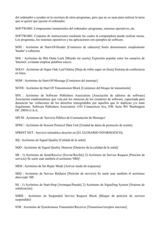 del ordenador o ayudan en la escritura de otros programas, pero que no se usan para realizar la tarea 
que se quiere que ejecute el ordenador. 
SOFTWARE: Componentes inmateriales del ordenador: programas, sistemas operativos, etc. 
SOFTWARE: Conjunto de instrucciones mediante las cuales la computadora puede realizar tareas. 
Los programas, los sistemas operativos y las aplicaciones son ejemplos de software. 
SOH : Acrónimo de Start-Of-Header [Comienzo de cabecera] Suele denominarse simplemente 
'header' o cabecera. 
SOL : Acrónimo de Shit Outta Luck [Mierda sin suerte] Expresión popular entre los usuarios de 
'Internet', evitando emplear palabras soeces. 
SOLO : Acrónimo de Super Oak Leaf Online [Hoja de roble super en línea] Sistema de conferencia 
en línea. 
SOM : Acrónimo de Start-Of-Message [Comienzo del mensaje] 
SOTB : Acrónimo de Start Of Transmission Block [Comienzo del bloque de transmisión] 
SPA : Acrónimo de Software Publishers Association [Asociación de editores de software] 
Asociación estadounidense que vela por los intereses de los creadores de software, capacitada para 
denunciar las violaciones de los derechos transgredidos por aquellos que lo duplican y/o usan 
ilegalmente. Software Publishers Association 1101 Connecticut Ave, NW, Suite 901 Washington 
DC 20036 U.S.A. 
SPCM : Acrónimo de 'Servicio Público de Conmutación de Mensajes'. 
SPDU : Acrónimo de Session Protocol Data Unit [Unidad de datos de protocolo de sesión] 
SPRINT NET : Servicio telemático descrito en [EL GLOSARIO INFORMATICO]. 
SQ : Acrónimo de Signal Quality [Calidad de la señal] 
SQD : Acrónimo de Signal Quality Detector [Detector de la calidad de la señal] 
SR : 1) Acrónimo de Send/Receive [Enviar/Recibir] 2) Acrónimo de Service Request [Petición de 
servicio] Se suele usar también el acrónimo 'SRQ'. 
SRM : Acrónimo de Set Reply Mode [Activar modo de respuesta] 
SRQ : Acrónimo de Service ReQuest [Petición de servicio] Se suele usar también el acrónimo 
abreviado 'SR'. 
SS : 1) Acrónimo de Start-Stop [Arranque/Parada] 2) Acrónimo de Signalling System [Sistema de 
señalización] 
SSRB : Acrónimo de Suspended Service Request Block [Bloque de petición de servicio 
suspendido] 
STR : Acrónimo de Synchronous Transmitter/Receiver [Transmisor/receptor síncrono] 
 