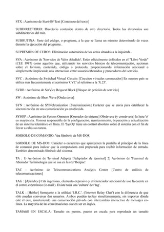STX : Acrónimo de Start-Of-Text [Comienzo del texto] 
SUBDIRECTORIO: Directorio contenido dentro de otro directorio. Todos los directorios son 
subdirectorios del raíz. 
SUBRUTINA: Parte del código, o programa, a la que se llama un número determinado de veces 
durante la ejecución del programa . 
SUPRESION DE CEROS: Eliminación automática de los ceros situados a la izquierda . 
SVA : Acrónimo de 'Servicios de Valor Añadido'. Están oficialmente definidos en el "Libro Verde" 
(CEE 1987) como aquellos que, utilizando los servicios básicos de telecomunicación, accionan 
sobre el formato, contenido, código o protocolo, proporcionando información adicional o 
simplemente implicando una interacción entre usuarios/abonados y proveedores del servicio. 
SVC : Acrónimo de Switched Virtual Circuits [Circuitos virtuales conmutados] En nuestro país se 
utiliza más frecuentemente el acrónimo 'CVC' al referirse a la 'X.25'. 
SVRB : Acrónimo de SerVice Request Block [Bloque de petición de servicio] 
SW : Acrónimo de Short Wave [Onda corta] 
SYN : Acrónimo de SYNchronization [Sincronización] Carácter que se envía para establecer la 
sincronización en una comunicación ya establecida. 
SYSOP : Acrónimo de System Operator [Operador de sistema] Obsérvese (y consérvese) la letra 'o' 
en mayúscula. Persona responsable de la configuración, mantenimiento, depuración y actualización 
de un sistema telemático en línea. El 'SysOp' tiene un control absoluto sobre el sistema con el fin de 
llevar a cabo sus tareas. 
SíMBOLO DE COMANDO: Vea Símbolo de MS-DOS. 
SíMBOLO DE MS-DOS: Carácter o caracteres que aparecenen la pantalla al principio de la línea 
de comando para indicar que la computadora está preparada para recibir información de entrada. 
También denominado Símbolo del sistema. 
TA : 1) Acrónimo de Terminal Adapter [Adaptador de terminal] 2) Acrónimo de 'Terminal de 
Abonado' Terminología que se usa en la red 'Iberpac'. 
TAC : Acrónimo de Telecommunications Analysis Center [Centro de análisis de 
telecomunicaciones] 
TAG : [Apéndice] Cita ingeniosa, elemento expresivo y diferenciador adicional de uso frecuente en 
el correo electrónico ('e-mail'). Existe toda una 'cultura' del 'tag'. 
TALK : [Hablar] Semejante a la utilidad 'I.R.C.'. ('Internet Relay Chat') con la diferencia de que 
sólo pueden conversar dos usuarios. Ambos pueden teclear simultáneamente, sin importar dónde 
esté el otro, manteniendo una conversación privada con intercambio interactivo de mensajes en-línea. 
La mayoría de las conversaciones suelen ser en inglés. 
TAMAñO EN ESCALA: Tamaño en puntos, puesto en escala para reproducir un tamaño 
 