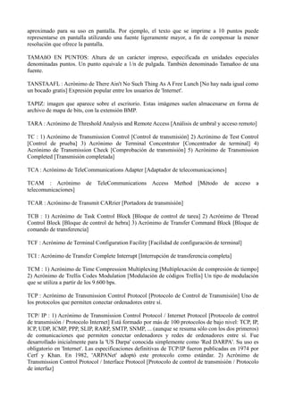 aproximado para su uso en pantalla. Por ejemplo, el texto que se imprime a 10 puntos puede 
representarse en pantalla utilizando una fuente ligeramente mayor, a fin de compensar la menor 
resolución que ofrece la pantalla. 
TAMAñO EN PUNTOS: Altura de un carácter impreso, especificada en unidades especiales 
denominadas puntos. Un punto equivale a 1/n de pulgada. También denominado Tamañoo de una 
fuente. 
TANSTAAFL : Acrónimo de There Ain't No Such Thing As A Free Lunch [No hay nada igual como 
un bocado gratis] Expresión popular entre los usuarios de 'Internet'. 
TAPIZ: imagen que aparece sobre el escritorio. Estas imágenes suelen almacenarse en forma de 
archivo de mapa de bits, con la extensión BMP. 
TARA : Acrónimo de Threshold Analysis and Remote Access [Análisis de umbral y acceso remoto] 
TC : 1) Acrónimo de Transmission Control [Control de transmisión] 2) Acrónimo de Test Control 
[Control de prueba] 3) Acrónimo de Terminal Concentrator [Concentrador de terminal] 4) 
Acrónimo de Transmission Check [Comprobación de transmisión] 5) Acrónimo de Transmission 
Completed [Transmisión completada] 
TCA : Acrónimo de TeleCommunications Adapter [Adaptador de telecomunicaciones] 
TCAM : Acrónimo de TeleCommunications Access Method [Método de acceso a 
telecomunicaciones] 
TCAR : Acrónimo de Transmit CARrier [Portadora de transmisión] 
TCB : 1) Acrónimo de Task Control Block [Bloque de control de tarea] 2) Acrónimo de Thread 
Control Block [Bloque de control de hebra] 3) Acrónimo de Transfer Command Block [Bloque de 
comando de transferencia] 
TCF : Acrónimo de Terminal Configuration Facility [Facilidad de configuración de terminal] 
TCI : Acrónimo de Transfer Complete Interrupt [Interrupción de transferencia completa] 
TCM : 1) Acrónimo de Time Compression Multiplexing [Multiplexación de compresión de tiempo] 
2) Acrónimo de Trellis Codes Modulation [Modulación de códigos Trellis] Un tipo de modulación 
que se utiliza a partir de los 9.600 bps. 
TCP : Acrónimo de Transmission Control Protocol [Protocolo de Control de Transmisión] Uno de 
los protocolos que permiten conectar ordenadores entre sí. 
TCP/ IP : 1) Acrónimo de Transmission Control Protocol / Internet Protocol [Protocolo de control 
de transmisión / Protocolo Internet] Está formado por más de 100 protocolos de bajo nivel: TCP, IP, 
ICP, UDP, ICMP, PPP, SLIP, RARP, SMTP, SNMP, ... (aunque se resuma sólo con los dos primeros) 
de comunicaciones que permiten conectar ordenadores y redes de ordenadores entre sí. Fue 
desarrollado inicialmente para la 'US Darpa' conocida simplemente como 'Red DARPA'. Su uso es 
obligatorio en 'Internet'. Las especificaciones definitivas de TCP/IP fueron publicadas en 1974 por 
Cerf y Khan. En 1982, 'ARPANet' adoptó este protocolo como estándar. 2) Acrónimo de 
Transmission Control Protocol / Interface Protocol [Protocolo de control de transmisión / Protocolo 
de interfaz] 
 