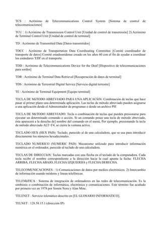 TCS : Acrónimo de Telecommunications Control System [Sistema de control de 
telecomunicaciones] 
TCU : 1) Acrónimo de Transmission Control Unit [Unidad de control de transmisión] 2) Acrónimo 
de Terminal Control Unit [Unidad de control de terminal] 
TD : Acrónimo de Transmitted Data [Datos transmitidos] 
TDCC : Acrónimo de Transportation Data Coordinating Committee [Comité coordinador de 
transporte de datos] Comité estadounidense creado en los años 60 con el fin de ayudar a coordinar 
los estándares 'EDI' en el transporte. 
TDD : Acrónimo de Telecommunications Device for the Deaf [Dispositivo de telecomunicaciones 
para sordos] 
TDR : Acrónimo de Terminal Data Retrieval [Recuperación de datos de terminal] 
TDS : Acrónimo de Terrestrial Digital Service [Servicio digital terrestre] 
TE : Acrónimo de Terminal Equipment [Equipo terminal] 
TECLA DE MéTODO ABREVIADO PARA UNA APLICACIóN: Combinación de teclas que hace 
pasar al primer plano una determinada aplicación. Las teclas de método abreviado pueden asignarse 
a una aplicación desde el Administrador de programas o desde un archivo PIF. 
TECLA DE MéTODO ABREVIADO: Tecla o combinación de teclas que pueden presionarse para 
ejecutar un determinado comando o acción. Si un comando posee una tecla de método abreviado, 
ésta aparecerá a la derecha de] nombre del comando en el menú, Por ejemplo, presionando la tecla 
de método abreviado ALT+F4, se cierra la ventana activa. 
TECLADO HEX (HEX PAD): Teclado, parecido al de una calculadora, que se usa para introducir 
directamente los números hexadecimales . 
TECLADO NUMERICO (NUMERIC PAD): Mecanismo utilizado para introducir información 
numérica en el ordenador, parecido al teclado de una calculadora. 
TECLAS DE DIRECCIóN: Teclas marcadas con una flecha en el teclado de la computadora. Cada 
tecla recibe el nombre correspondiente a la dirección hacia la cual apunta la fecha: FLECHA 
ARRIBA, FLECHA ABAJO, FLECHA IZQUIERDA y FLECHA DERECHA. 
TELECOMUNICACIONES : 1) Comunicaciones de datos por medios electrónicos. 2) Intercambio 
de información usando módems y líneas telefónicas. 
TELEMáTICA : Sistema de integración de ordenadores en las redes de telecomunicación. Es la 
simbiosis o combinación de informática, electrónica y comunicaciones. Este término fue acuñado 
por primera vez en 1978 por Simón Nora y Alan Minc. 
TELENET : Servicio telemático descrito en [EL GLOSARIO INFORMATICO]. 
TELNET : 128.58.15.1 (dirección IP) 
 
