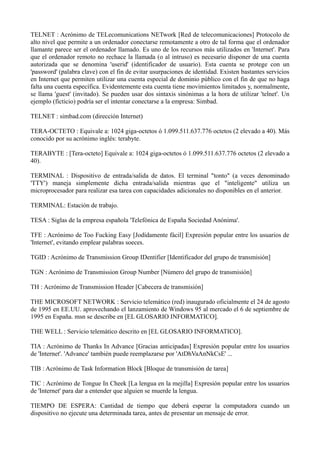 TELNET : Acrónimo de TELecomunications NETwork [Red de telecomunicaciones] Protocolo de 
alto nivel que permite a un ordenador conectarse remotamente a otro de tal forma que el ordenador 
llamante parece ser el ordenador llamado. Es uno de los recursos más utilizados en 'Internet'. Para 
que el ordenador remoto no rechace la llamada (o al intruso) es necesario disponer de una cuenta 
autorizada que se denomina 'userid' (identificador de usuario). Esta cuenta se protege con un 
'password' (palabra clave) con el fin de evitar usurpaciones de identidad. Existen bastantes servicios 
en Internet que permiten utilizar una cuenta especial de dominio público con el fin de que no haga 
falta una cuenta específica. Evidentemente esta cuenta tiene movimientos limitados y, normalmente, 
se llama 'guest' (invitado). Se pueden usar dos sintaxis sinónimas a la hora de utilizar 'telnet'. Un 
ejemplo (ficticio) podría ser el intentar conectarse a la empresa: Simbad. 
TELNET : simbad.com (dirección Internet) 
TERA-OCTETO : Equivale a: 1024 giga-octetos ó 1.099.511.637.776 octetos (2 elevado a 40). Más 
conocido por su acrónimo inglés: terabyte. 
TERABYTE : [Tera-octeto] Equivale a: 1024 giga-octetos ó 1.099.511.637.776 octetos (2 elevado a 
40). 
TERMINAL : Dispositivo de entrada/salida de datos. El terminal "tonto" (a veces denominado 
'TTY') maneja simplemente dicha entrada/salida mientras que el "inteligente" utiliza un 
microprocesador para realizar esa tarea con capacidades adicionales no disponibles en el anterior. 
TERMINAL: Estación de trabajo. 
TESA : Siglas de la empresa española 'Telefónica de España Sociedad Anónima'. 
TFE : Acrónimo de Too Fucking Easy [Jodídamente fácil] Expresión popular entre los usuarios de 
'Internet', evitando emplear palabras soeces. 
TGID : Acrónimo de Transmission Group IDentifier [Identificador del grupo de transmisión] 
TGN : Acrónimo de Transmission Group Number [Número del grupo de transmisión] 
TH : Acrónimo de Transmission Header [Cabecera de transmisión] 
THE MICROSOFT NETWORK : Servicio telemático (red) inaugurado oficialmente el 24 de agosto 
de 1995 en EE.UU. aprovechando el lanzamiento de Windows 95 al mercado el 6 de septiembre de 
1995 en España. msn se describe en [EL GLOSARIO INFORMATICO]. 
THE WELL : Servicio telemático descrito en [EL GLOSARIO INFORMATICO]. 
TIA : Acrónimo de Thanks In Advance [Gracias anticipadas] Expresión popular entre los usuarios 
de 'Internet'. 'Advance' también puede reemplazarse por 'AtDhVaAnNkCsE' ... 
TIB : Acrónimo de Task Information Block [Bloque de transmisión de tarea] 
TIC : Acrónimo de Tongue In Cheek [La lengua en la mejilla] Expresión popular entre los usuarios 
de 'Internet' para dar a entender que alguien se muerde la lengua. 
TIEMPO DE ESPERA: Cantidad de tiempo que deberá esperar la computadora cuando un 
dispositivo no ejecute una determinada tarea, antes de presentar un mensaje de error. 
 
