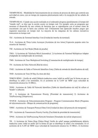 TIEMPO REAL : Modalidad de funcionamiento de un sistema de proceso de datos que controla una 
actividad en curso, con un tiempo de respuesta prácticamente nulo a la recepción de las señales de 
entrada. 
TIEMPO REAL: Cuando una acción realizada en el ordenador progresa paralelamente al tiempo del 
"mundo real", se dice que la acción ocurre en tiempo real. Un ejemplo sería un programa que 
mostrara el desarrollo de una colonia de bacterias que se reprodujeran con el mismo ritmo de 
crecimiento con que lo haría una colonia real. Ultimamente han aparecido muchos juegos que 
requieren reacciones en tiempo real. La mayoría de las máquinas de los salones recreativos 
transcurren en tiempo real. 
TIU : Acrónimo de Terminal Interface Unit [Unidad de interfaz de terminal] 
TLA : Acrónimo de Three Letter Acronym [Acrónimo de tres letras] Expresión popular entre los 
usuarios de 'Internet'. 
TM : Acrónimo de Test Mode [Modo de prueba] 
TMA : 1) Acrónimo de 'Telefonía Móvil Automática'. 2) Acrónimo de Terminal Multiplexer Adapter 
[Adaptador de multiplexador de terminal] 
TMS : Acrónimo de Time Multiplexed Switching [Conmutación de multiplexador de tiempo] 
TN : Acrónimo de Telex Network [Red de telex] 
TNIE : Acrónimo de Table of Network Identifiers Entry [Tabla de entrada de identificadores de red] 
TOD : Acrónimo de Time Of Day [La hora del día] 
TOKEN RING : [Anillo de señal] Debería traducirse como 'señal en anillo' por la forma en que se 
distribuye la señal a los terminales. Es el acrónimo de la 'LAN' de 'IBM' cuya velocidad de 
transmisión alcanza los 16 Mbit/s. 
TONI : Acrónimo de Table Of Network Identifiers [Tabla de identificadores de red] Se refiere al 
'header' o cabecera. 
TP : 1) Acrónimo de Transmission Priority [Prioridad de transmisión] 2) Acrónimo de 
TeleProcessing [Teleproceso] 
TP-PCB : Acrónimo de Telecommunication Program - Program Communication Block [Programa 
de telecomunicación - Bloque de comunicación de programa] 
TPDU : Acrónimo de Transport Protocol Data Unit [Unidad de datos del protocolo de transporte] 
TPF : Acrónimo de Transmission Priority Facility [Facilidad de prioridad de transmisión] 
TPNS : Acrónimo de TeleProcessing Network Simulator [Simulador de red de teleproceso] 
TR : 1) Acrónimo de Token Ring [Token Ring] 'Anillo de señal' aunque probablemente debería 
traducirse como 'señal en anillo' por la forma en que se distribuye la señal a los terminales. Es el 
acrónimo de la 'LAN' de 'IBM' cuya velocidad de transmisión alcanza los 16 Mbit/s. 2) Acrónimo 
 