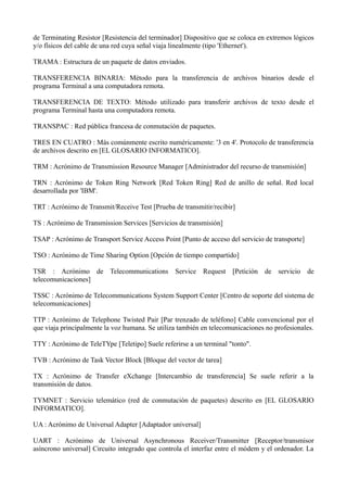 de Terminating Resistor [Resistencia del terminador] Dispositivo que se coloca en extremos lógicos 
y/o físicos del cable de una red cuya señal viaja linealmente (tipo 'Ethernet'). 
TRAMA : Estructura de un paquete de datos enviados. 
TRANSFERENCIA BINARIA: Método para la transferencia de archivos binarios desde el 
programa Terminal a una computadora remota. 
TRANSFERENCIA DE TEXTO: Método utilizado para transferir archivos de texto desde el 
programa Terminal hasta una computadora remota. 
TRANSPAC : Red pública francesa de conmutación de paquetes. 
TRES EN CUATRO : Más comúnmente escrito numéricamente: '3 en 4'. Protocolo de transferencia 
de archivos descrito en [EL GLOSARIO INFORMATICO]. 
TRM : Acrónimo de Transmission Resource Manager [Administrador del recurso de transmisión] 
TRN : Acrónimo de Token Ring Network [Red Token Ring] Red de anillo de señal. Red local 
desarrollada por 'IBM'. 
TRT : Acrónimo de Transmit/Receive Test [Prueba de transmitir/recibir] 
TS : Acrónimo de Transmission Services [Servicios de transmisión] 
TSAP : Acrónimo de Transport Service Access Point [Punto de acceso del servicio de transporte] 
TSO : Acrónimo de Time Sharing Option [Opción de tiempo compartido] 
TSR : Acrónimo de Telecommunications Service Request [Petición de servicio de 
telecomunicaciones] 
TSSC : Acrónimo de Telecommunications System Support Center [Centro de soporte del sistema de 
telecomunicaciones] 
TTP : Acrónimo de Telephone Twisted Pair [Par trenzado de teléfono] Cable convencional por el 
que viaja principalmente la voz humana. Se utiliza también en telecomunicaciones no profesionales. 
TTY : Acrónimo de TeleTYpe [Teletipo] Suele referirse a un terminal "tonto". 
TVB : Acrónimo de Task Vector Block [Bloque del vector de tarea] 
TX : Acrónimo de Transfer eXchange [Intercambio de transferencia] Se suele referir a la 
transmisión de datos. 
TYMNET : Servicio telemático (red de conmutación de paquetes) descrito en [EL GLOSARIO 
INFORMATICO]. 
UA : Acrónimo de Universal Adapter [Adaptador universal] 
UART : Acrónimo de Universal Asynchronous Receiver/Transmitter [Receptor/transmisor 
asíncrono universal] Circuito integrado que controla el interfaz entre el módem y el ordenador. La 
 